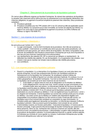 22/51 
Chapitre II : Déroulement de la procédure de liquidation judiciaire 
On met en place différents organes qui liquident l’entreprise. Ils mènent des opérations de liquidation. 
La situation des créanciers est la même que pour le redressement ou la sauvegarde (déclaration des 
créances obligatoire, le jugement d’ouverture empêche le paiement des créances). Deux procédures 
cohabitent : 
 Procédure générale 
 Procédure simplifiée pour les TPE (article L641-2 du CC prévoit qu’elle est applicable quand 
l’actif du débiteur ne comprend aucun bien immobilier, le nombre de salariés est inférieur ou 
égal à 5 au cours des 6 mois précédents le jugement d’ouverture, le chiffre d’affaires est 
inférieur ou égal à 750 000€ HT). 
Section 1 : Les organes de la procédure 
§ 1 – Les organes « classiques » 
Ils sont prévus par l’article L641-1 du CC : 
 Le juge commissaire : il est le chef d’orchestre de la procédure. Son rôle est accentué au 
niveau qualitatif : il doit exercer un contrôle plus strict que pour les autres procédures. Les 
opérations sont plus graves, par nature même de la liquidation. De même, la liquidation a été 
le terrain de prédilection des fraudeurs (transmission d’entreprise par le jeu de la liquidation à 
très bas prix pour licencier massivement et la retransmettre). 
 Les représentants des salariés (CE, DP ou personnel qui désigne un représentant) : ils 
défendent les intérêts des salariés. En cas de liquidation, il y a suppression des emplois. Leur 
mission n’est pas le maintien de l’emploi mais la défense des intérêts pécuniaires. 
 Les contrôleurs. 
§ 2 – Les organes propres à la liquidation judiciaire 
 Quand il y a liquidation, il y a intervention d’un liquidateur (il peut y en avoir plus dans une 
grande entreprise). Ils sont des professionnels (fonction de mandataire judiciaire au 
redressement et à la liquidation de l’entreprise). Ils remplissent certains critères de 
compétence et de moralité et figurent sur une liste nationale d’aptitude. En pratique, il y a un 
critère géographique. Ils liquident l’entreprise. Tout doit se faire sous le contrôle du tribunal. 
Le liquidateur est encadré par la loi dans l’exercice de ses fonctions : 
 Il doit établir un rapport dans le mois de sa désignation sur la situation du débiteur. 
 Il doit obligatoirement, tous les trois mois, rendre compte au juge commissaire et au 
ministère public dans ses actions. Le tribunal peut décider de raccourcir les délais. 
Le liquidateur prend la place du débiteur (évincé du jeu). On assiste à un dessaisissement 
total du débiteur (l’article L641-15 du CC prévoit que le liquidateur judiciaire devient le 
destinataire du courrier adressé au débiteur). C’est vrai également pour le patrimoine « privé » 
du dirigeant de l’entreprise. C’est le liquidateur qui conclut des contrats privés pour le compte 
du débiteur. Les actes conclu par le débiteur en violation des dispositions légales sont 
inopposables à la procédure collective (on fait comme si l’acte n’avait pas été conclu). Le 
liquidateur peut à tout moment être remplacé sur proposition du juge commissaire. Le 
ministère public peut également demander sa révocation. Le tribunal peut dessaisir d’office le 
liquidateur judiciaire. Cela se produit quand le liquidateur rend compte de son activité. 
 L’administrateur exerce une fonction particulière : il seconde le liquidateur, il n’exerce pas la 
fonction principale. Il agit quand le tribunal envisage de liquider l’entreprise par cession à une 
tierce personne. Dans ce cas, l’entreprise doit continuer à exercer son activité, elle doit 
survivre et avoir une existence économique. L’administrateur va gérer cette entreprise lors de 
la procédure de liquidation judiciaire. Il va éventuellement licencier ou garder certains salariés, 
il s’intéresse aux contrats en cours (garder ou rompre). Il administre l’entreprise pour qu’elle 
soit encore attrayante pour celui qui va la racheter. 
 