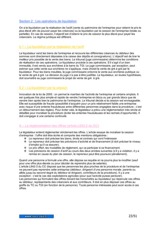 23/51 
Section 2 : Les opérations de liquidation 
On a la liquidation par la réalisation de l’actif (vente du patrimoine de l’entreprise pour obtenir le prix le 
plus élevé afin de pouvoir payer les créances) ou la liquidation par la cession de l’entreprise (totale ou 
partielle). En cas de cession, l’objectif est d’obtenir le prix de cession le plus élevé pour payer les 
créanciers. Le régime juridique est différent. 
§ 1 – La liquidation par la réalisation de l’actif 
Le liquidateur vend les biens de l’entreprise et recouvre les différentes créances du débiteur (les 
sommes sont directement déposées à la caisse des dépôts et consignations). L’objectif est de tirer le 
meilleur prix possible de la vente des biens. Le tribunal (juge commissaire) détermine les conditions 
de réalisation de ces opérations. Le liquidateur procède à ces opérations. S’il s’agit d’un bien 
immeuble, il est vendu aux enchères à la barre du TGI. Le juge commissaire, par exception, peut 
estimer que cette vente aux enchères ne s’applique, mais choisit la vente de gré à gré par le 
liquidateur. Pour les biens meubles, le juge commissaire ordonne la vente aux enchères publique ou 
la vente de gré à gré. La décision du juge n’a pas à être justifiée. Le liquidateur, en toutes hypothèses, 
doit soumettre au juge commissaire le projet de vente de gré à gré. 
§ 2 – La liquidation par la cession 
Innovation de la loi de 2005 : on permet le maintien de l’activité de l’entreprise et certains emplois. Il 
est quelques fois plus simple et rapide de vendre l’entreprise en blocs ou par grands blocs que de 
vendre bien après bien le patrimoine de l’entreprise. Le tribunal décide si la cession est envisageable. 
Elle est susceptible de fraude (possibilité d’acquérir pour un prix relativement faible une entreprise 
avec risque d’une entente frauduleuse antre différentes personnes engagées dans la procédure ; c’est 
un détournement des règles). Pour éviter cela, le législateur a prévu une réglementation très stricte et 
détaillée pour moraliser la procédure (éviter les ententes frauduleuses et les rachats d’opportunité). Il 
doit s’engager à une certaine continuité. 
A – La réglementation des offres (article L642-2 du CC) 
Le législateur entend réglementer strictement les offres. L’article essaye de moraliser la cession 
d’entreprise : l’offre doit être écrite et comporte des mentions obligatoires : 
 Le repreneur doit préciser les biens, droits et contrats qui vont l’intéresser. 
 Le repreneur doit préciser les prévisions d’activité et de financement (il doit préciser le niveau 
d’emploi qu’il va assurer). 
 Le prix offert, les modalités de règlement, qui va participer à ce financement. 
 Les prévisions de cession d’actif au cours des deux années suivantes (s’il y a violation, il y a 
remise en cause du plan de cession, le repreneur peut être poursuivi pénalement). 
Quand une personne a formulé une offre, elle dépose sa requête et ne pourra plus la modifier (sauf 
pour une offre plus élevée ou pour décider de reprendre plus de salariés). 
L’article L642-3 du CC dispose que les personnes les plus proches de la procédure et de l’entreprise 
ne peuvent pas reprendre cette entreprise (débiteur, dirigeant d’une personne morale, parents ou 
alliés jusqu’au second degré du débiteur et dirigeant, contrôleurs de la procédure). Il y a une 
exception : c’est le cas des exploitations agricoles (pour que l’activité puisse perdurer). 
Les personnes qui formulent des offres doivent les transmettre au liquidateur qui répercute ces offres 
au débiteur, représentants des créanciers et aux contrôleurs. Il doit en plus déposer ces offres au 
greffe du TC ou TGI (en fonction de la personne). Toute personne intéressée peut avoir accès à ces 
offres. 
 