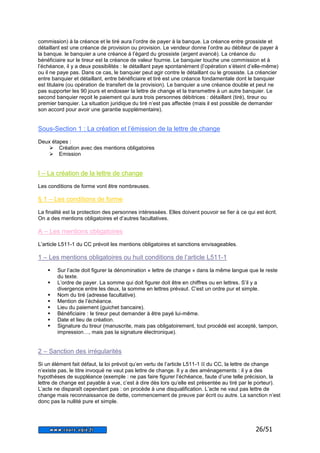 commission) à la créance et le tiré aura l’ordre de payer à la banque. La créance entre grossiste et 
détaillant est une créance de provision ou provision. Le vendeur donne l’ordre au débiteur de payer à 
la banque. le banquier a une créance à l’égard du grossiste (argent avancé). La créance du 
bénéficiaire sur le tireur est la créance de valeur fournie. Le banquier touche une commission et à 
l’échéance, il y a deux possibilités : le détaillant paye spontanément (l’opération s’éteint d’elle-même) 
ou il ne paye pas. Dans ce cas, le banquier peut agir contre le détaillant ou le grossiste. La créancier 
entre banquier et détaillant, entre bénéficiaire et tiré est une créance fondamentale dont le banquier 
est titulaire (ou opération de transfert de la provision). Le banquier a une créance double et peut ne 
pas supporter les 90 jours et endosser la lettre de change et la transmettre à un autre banquier. Le 
second banquier reçoit le paiement qui aura trois personnes débitrices : détaillant (tiré), tireur ou 
premier banquier. La situation juridique du tiré n’est pas affectée (mais il est possible de demander 
son accord pour avoir une garantie supplémentaire). 
26/51 
Sous-Section 1 : La création et l’émission de la lettre de change 
Deux étapes : 
 Création avec des mentions obligatoires 
 Emission 
I – La création de la lettre de change 
Les conditions de forme vont être nombreuses. 
§ 1 – Les conditions de forme 
La finalité est la protection des personnes intéressées. Elles doivent pouvoir se fier à ce qui est écrit. 
On a des mentions obligatoires et d’autres facultatives. 
A – Les mentions obligatoires 
L’article L511-1 du CC prévoit les mentions obligatoires et sanctions envisageables. 
1 – Les mentions obligatoires ou huit conditions de l’article L511-1 
 Sur l’acte doit figurer la dénomination « lettre de change » dans la même langue que le reste 
du texte. 
 L’ordre de payer. La somme qui doit figurer doit être en chiffres ou en lettres. S’il y a 
divergence entre les deux, la somme en lettres prévaut. C’est un ordre pur et simple. 
 Nom du tiré (adresse facultative). 
 Mention de l’échéance. 
 Lieu du paiement (guichet bancaire). 
 Bénéficiaire : le tireur peut demander à être payé lui-même. 
 Date et lieu de création. 
 Signature du tireur (manuscrite, mais pas obligatoirement, tout procédé est accepté, tampon, 
impression…, mais pas la signature électronique). 
2 – Sanction des irrégularités 
Si un élément fait défaut, la loi prévoit qu’en vertu de l’article L511-1 II du CC, la lettre de change 
n’existe pas, le titre invoqué ne vaut pas lettre de change. Il y a des aménagements : il y a des 
hypothèses de suppléance (exemple : ne pas faire figurer l’échéance, faute d’une telle précision, la 
lettre de change est payable à vue, c’est à dire dès lors qu’elle est présentée au tiré par le porteur). 
L’acte ne disparaît cependant pas : on procède à une disqualification. L’acte ne vaut pas lettre de 
change mais reconnaissance de dette, commencement de preuve par écrit ou autre. La sanction n’est 
donc pas la nullité pure et simple. 
 