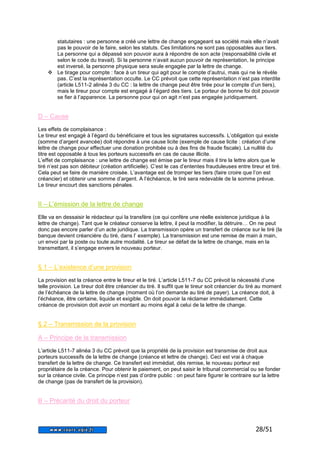 statutaires : une personne a créé une lettre de change engageant sa société mais elle n’avait 
pas le pouvoir de le faire, selon les statuts. Ces limitations ne sont pas opposables aux tiers. 
La personne qui a dépassé son pouvoir aura à répondre de son acte (responsabilité civile et 
selon le code du travail). Si la personne n’avait aucun pouvoir de représentation, le principe 
est inversé, la personne physique sera seule engagée par la lettre de change. 
 Le tirage pour compte : face à un tireur qui agit pour le compte d’autrui, mais qui ne le révèle 
pas. C’est la représentation occulte. Le CC prévoit que cette représentation n’est pas interdite 
(article L511-2 alinéa 3 du CC : la lettre de change peut être tirée pour le compte d’un tiers), 
mais le tireur pour compte est engagé à l’égard des tiers. Le porteur de bonne foi doit pouvoir 
se fier à l’apparence. La personne pour qui on agit n’est pas engagée juridiquement. 
28/51 
D – Cause 
Les effets de complaisance : 
Le tireur est engagé à l’égard du bénéficiaire et tous les signataires successifs. L’obligation qui existe 
(somme d’argent avancée) doit répondre à une cause licite (exemple de cause licite : création d’une 
lettre de change pour effectuer une donation prohibée ou à des fins de fraude fiscale). La nullité du 
titre est opposable à tous les porteurs successifs en cas de cause illicite. 
L’effet de complaisance : une lettre de change est émise par le tireur mais il tire la lettre alors que le 
tiré n’est pas son débiteur (création artificielle). C’est le cas d’ententes frauduleuses entre tireur et tiré. 
Cela peut se faire de manière croisée. L’avantage est de tromper les tiers (faire croire que l’on est 
créancier) et obtenir une somme d’argent. A l’échéance, le tiré sera redevable de la somme prévue. 
Le tireur encourt des sanctions pénales. 
II – L’émission de la lettre de change 
Elle va en dessaisir le rédacteur qui la transfère (ce qui confère une réelle existence juridique à la 
lettre de change). Tant que le créateur conserve la lettre, il peut la modifier, la détruire… On ne peut 
donc pas encore parler d’un acte juridique. La transmission opère un transfert de créance sur le tiré (la 
banque devient créancière du tiré, dans l’ exemple). La transmission est une remise de main à main, 
un envoi par la poste ou toute autre modalité. Le tireur se défait de la lettre de change, mais en la 
transmettant, il s’engage envers le nouveau porteur. 
§ 1 – L’existence d’une provision 
La provision est la créance entre le tireur et le tiré. L’article L511-7 du CC prévoit la nécessité d’une 
telle provision. Le tireur doit être créancier du tiré. Il suffit que le tireur soit créancier du tiré au moment 
de l’échéance de la lettre de change (moment où l’on demande au tiré de payer). La créance doit, à 
l’échéance, être certaine, liquide et exigible. On doit pouvoir la réclamer immédiatement. Cette 
créance de provision doit avoir un montant au moins égal à celui de la lettre de change. 
§ 2 – Transmission de la provision 
A – Principe de la transmission 
L’article L511-7 alinéa 3 du CC prévoit que la propriété de la provision est transmise de droit aux 
porteurs successifs de la lettre de change (créance et lettre de change). Ceci est vrai à chaque 
transfert de la lettre de change. Ce transfert est immédiat, dès remise, le nouveau porteur est 
propriétaire de la créance. Pour obtenir le paiement, on peut saisir le tribunal commercial ou se fonder 
sur la créance civile. Ce principe n’est pas d’ordre public : on peut faire figurer le contraire sur la lettre 
de change (pas de transfert de la provision). 
B – Précarité du droit du porteur 
 