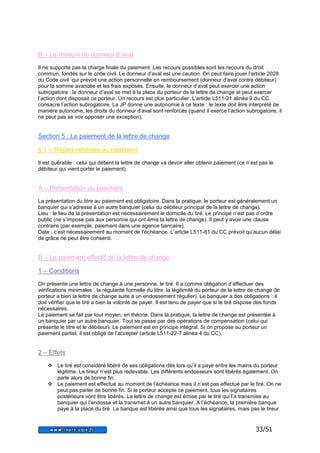 33/51 
B – Le recours du donneur d’aval 
Il ne supporte pas la charge finale du paiement. Les recours possibles sont les recours du droit 
commun, fondés sur le code civil. Le donneur d’aval est une caution. On peut faire jouer l’article 2028 
du Code civil qui prévoit une action personnelle en remboursement (donneur d’aval contre débiteur) 
pour la somme avancée et les frais exposés. Ensuite, le donneur d’aval peut exercer une action 
subrogatoire : le donneur d’aval se met à la place du porteur de la lettre de change et peut exercer 
l’action dont disposait ce porteur. Un recours est plus particulier. L’article L511-21 alinéa 9 du CC 
consacre l’action subrogatoire. La JP donne une autonomie à ce texte : le texte doit être interprété de 
manière autonome, les droits du donneur d’aval sont renforcés (quand il exerce l’action subrogatoire, il 
ne peut pas se voir opposer une exception). 
Section 5 : Le paiement de la lettre de change 
§ 1 – Règles relatives au paiement 
Il est quérable : celui qui détient la lettre de change va devoir aller obtenir paiement (ce n’est pas le 
débiteur qui vient porter le paiement). 
A – Présentation au paiement 
La présentation du titre au paiement est obligatoire. Dans la pratique, le porteur est généralement un 
banquier qui s’adresse à un autre banquier (celui du débiteur principal de la lettre de change). 
Lieu : le lieu de la présentation est nécessairement le domicile du tiré. Le principe n’est pas d’ordre 
public (ne s’impose pas aux personne qui ont émis la lettre de change). Il peut y avoir une clause 
contraire (par exemple, paiement dans une agence bancaire). 
Date : c’est nécessairement au moment de l’échéance. L’article L511-81 du CC prévoit qu’aucun délai 
de grâce ne peut être consenti. 
B – Le paiement effectif de la lettre de change 
1 – Conditions 
On présente une lettre de change à une personne, le tiré. Il a comme obligation d’effectuer des 
vérifications minimales : la régularité formelle du titre, la légitimité du porteur de la lettre de change (le 
porteur a bien la lettre de change suite à un endossement régulier). Le banquier a des obligations : il 
doit vérifier que le tiré a bien la volonté de payer. Il est tenu de payer que si le tiré dispose des fonds 
nécessaires. 
Le paiement se fait par tout moyen, en théorie. Dans la pratique, la lettre de change est présentée à 
un banquier par un autre banquier. Tout se passe par des opérations de compensation (celui qui 
présente le titre et le débiteur). Le paiement est en principe intégral. Si on propose au porteur un 
paiement partiel, il est obligé de l’accepter (article L511-22-7 alinéa 4 du CC). 
2 – Effets 
 Le tiré est considéré libéré de ses obligations dès lors qu’il a payé entre les mains du porteur 
légitime. Le tireur n’est plus redevable. Les différents endosseurs sont libérés également. On 
parle alors de bonne fin. 
 Le paiement est effectué au moment de l’échéance mais il n’est pas effectué par le tiré. On ne 
peut pas parler de bonne fin. Si le porteur accepte ce paiement, tous les signataires 
postérieurs vont être libérés. La lettre de change est émise par le tiré qui l’a transmise au 
banquier qui l’endosse et la transmet à un autre banquier. A l’échéance, la première banque 
paye à la place du tiré. La banque est libérée ainsi que tous les signataires, mais pas le tireur 
 