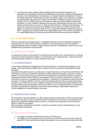 47/51 
 Le porteur de la carte s’oblige à faire opposition dans des cas prévus (perte ou vol, 
redressement ou liquidation judiciaires du bénéficiaire du paiement, utilisation frauduleuse de 
la carte ou des données liées à son utilisation). La charge financière est répartie en fonction 
de la date d’opposition. Elle doit se faire dans les meilleurs délais. La jurisprudence considère 
que l’appréciation doit se faire en fonction des habitudes d’utilisation du porteur de la carte. 
L’article L132-3 du CMF prévoit que la brièveté du délai est proportionnelle à la fréquence 
d’utilisation. En cas d’utilisation fréquente (tous les jours voire plusieurs fois par jour), il faut 
réagir dans les heures qui suivent. Un délai est prévu dans les contrats par les banquiers : en 
cas de non respect, la personne est considérée comme fautive. Ce délai ne peut pas être 
inférieur à 2 jours francs après la perte, le vol ou la première utilisation frauduleuse, selon le 
CMF. L’opposition peut prendre toute forme (appel téléphonique, forme écrite, en général, on 
a un appel téléphonique confirmé par une lettre recommandée avec accusé de réception). 
§ 2 - Le contrat fournisseur 
Il lie le commerçant et sa propre banque. Les établissements de crédit ont constitué le groupement 
carte bancaire (un million de fournisseurs y adhèrent). Un fournisseur peut avoir des conditions 
spéciales négociées avec la banque. Chaque banquier peut être considéré dans certains cas comme 
représentant du groupement carte bancaire. 
A – Obligations du banquier 
Le banquier doit verser au fournisseur le montant facturé au porteur de la carte bancaire. Il va ensuite 
se retourner contre le banquier émetteur. Le commerçant a une double garantie : il peut se retourner 
contre le banquier émetteur si sa propre banque ne paye pas. 
1 – Le paiement garanti 
Le fournisseur bénéficie de l’engagement personnel du banquier s’il respecte des obligations à sa 
charge. Il doit transmettre les factures dans un délai de 7 jours au centre de traitement des cartes 
bancaires. 
Le paiement est garanti jusqu’à un certain seuil : la garantie de base. Le fournisseur doit effectuer des 
vérifications au moment du paiement (validité de la carte, absence d’opposition, signature du client 
exigée). Tout cela se fait par le jeu du terminal mis à disposition par sa propre banque. le montant de 
cette garantie de base est de 100€ par carte utilisée le même jour dans le même point de vente. Le 
fournisseur ne peut se voir opposer aucune exception. Le banquier du fournisseur ne peut pas refuser 
de payer si le client est débiteur. Dans le contrat, les banques peuvent prévoir une garantie de base 
supérieure aux 100€. Dans ce cas, la cotisation versée par le commerçant sera plus importante. Si le 
montant excède la garantie de base, il peut tout de même y avoir un paiement garanti. Le fournisseur 
doit obtenir la garantie par téléphone ou par le terminal du banquier, l’autorisation assortie d’un 
numéro valable pour la seule opération concernée. 
2 – Paiement à titre d’avance 
Si l’autorisation n’est pas sollicitée ou si elle n’est pas obtenue, le banquier va verser le montant payé 
par le client mais dans ce cas, le versement est fait uniquement à titre d’avance. Il est effectué sous 
réserve d’encaissement effectif auprès du porteur. Le banquier qui a payé par avance procède au 
débit du compte du fournisseur. 
Dans la pratique, l’autorisation est incluse au delà d’une certaine somme. Cette garantie a un prix 
(pour les grandes enseignes). 
B – Obligations du fournisseur 
 Il s’engage à accepter le paiement par carte et à le faire savoir. 
 Il s’engage à ce que le paiement par carte ait lieu au même prix que par tout autre mode de 
paiement. C’est la neutralité des moyens de paiement. Le commerçant peut restreindre cette 
 