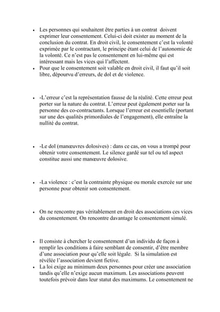  Les personnes qui souhaitent être parties à un contrat doivent
exprimer leur consentement. Celui-ci doit exister au moment de la
conclusion du contrat. En droit civil, le consentement c’est la volonté
exprimée par le contractant, le principe étant celui de l’autonomie de
la volonté. Ce n’est pas le consentement en lui-même qui est
intéressant mais les vices qui l’affectent.
 Pour que le consentement soit valable en droit civil, il faut qu’il soit
libre, dépourvu d’erreurs, de dol et de violence.
 -L’erreur c’est la représentation fausse de la réalité. Cette erreur peut
porter sur la nature du contrat. L’erreur peut également porter sur la
personne des co-contractants. Lorsque l’erreur est essentielle (portant
sur une des qualités primordiales de l’engagement), elle entraîne la
nullité du contrat.
 -Le dol (manœuvres dolosives) : dans ce cas, on vous a trompé pour
obtenir votre consentement. Le silence gardé sur tel ou tel aspect
constitue aussi une manœuvre dolosive.
 -La violence : c’est la contrainte physique ou morale exercée sur une
personne pour obtenir son consentement.
 On ne rencontre pas véritablement en droit des associations ces vices
du consentement. On rencontre davantage le consentement simulé.
 Il consiste à chercher le consentement d’un individu de façon à
remplir les conditions à faire semblant de consentir, d’être membre
d’une association pour qu’elle soit légale. Si la simulation est
révélée l’association devient fictive.
 La loi exige au minimum deux personnes pour créer une association
tandis qu’elle n’exige aucun maximum. Les associations peuvent
toutefois prévoir dans leur statut des maximums. Le consentement ne
 