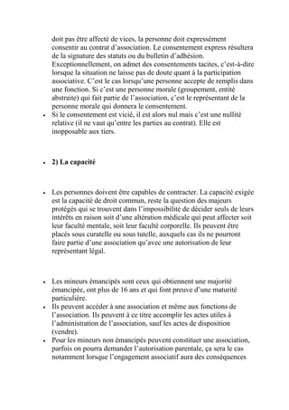 doit pas être affecté de vices, la personne doit expressément
consentir au contrat d’association. Le consentement express résultera
de la signature des statuts ou du bulletin d’adhésion.
Exceptionnellement, on admet des consentements tacites, c’est-à-dire
lorsque la situation ne laisse pas de doute quant à la participation
associative. C’est le cas lorsqu’une personne accepte de remplis dans
une fonction. Si c’est une personne morale (groupement, entité
abstraite) qui fait partie de l’association, c’est le représentant de la
personne morale qui donnera le consentement.
 Si le consentement est vicié, il est alors nul mais c’est une nullité
relative (il ne vaut qu’entre les parties au contrat). Elle est
inopposable aux tiers.
 2) La capacité
 Les personnes doivent être capables de contracter. La capacité exigée
est la capacité de droit commun, reste la question des majeurs
protégés qui se trouvent dans l’impossibilité de décider seuls de leurs
intérêts en raison soit d’une altération médicale qui peut affecter soit
leur faculté mentale, soit leur faculté corporelle. Ils peuvent être
placés sous curatelle ou sous tutelle, auxquels cas ils ne pourront
faire partie d’une association qu’avec une autorisation de leur
représentant légal.
 Les mineurs émancipés sont ceux qui obtiennent une majorité
émancipée, ont plus de 16 ans et qui font preuve d’une maturité
particulière.
 Ils peuvent accéder à une association et même aux fonctions de
l’association. Ils peuvent à ce titre accomplir les actes utiles à
l’administration de l’association, sauf les actes de disposition
(vendre).
 Pour les mineurs non émancipés peuvent constituer une association,
parfois on pourra demander l’autorisation parentale, ça sera le cas
notamment lorsque l’engagement associatif aura des conséquences
 