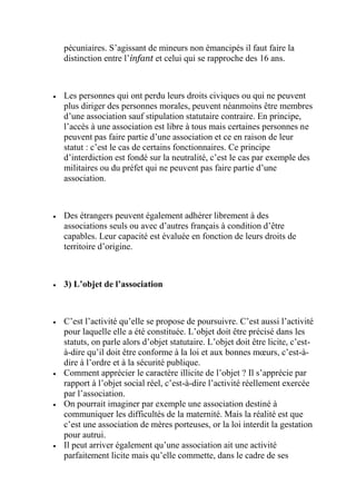 pécuniaires. S’agissant de mineurs non émancipés il faut faire la
distinction entre l’infant et celui qui se rapproche des 16 ans.
 Les personnes qui ont perdu leurs droits civiques ou qui ne peuvent
plus diriger des personnes morales, peuvent néanmoins être membres
d’une association sauf stipulation statutaire contraire. En principe,
l’accès à une association est libre à tous mais certaines personnes ne
peuvent pas faire partie d’une association et ce en raison de leur
statut : c’est le cas de certains fonctionnaires. Ce principe
d’interdiction est fondé sur la neutralité, c’est le cas par exemple des
militaires ou du préfet qui ne peuvent pas faire partie d’une
association.
 Des étrangers peuvent également adhérer librement à des
associations seuls ou avec d’autres français à condition d’être
capables. Leur capacité est évaluée en fonction de leurs droits de
territoire d’origine.
 3) L’objet de l’association
 C’est l’activité qu’elle se propose de poursuivre. C’est aussi l’activité
pour laquelle elle a été constituée. L’objet doit être précisé dans les
statuts, on parle alors d’objet statutaire. L’objet doit être licite, c’est-
à-dire qu’il doit être conforme à la loi et aux bonnes mœurs, c’est-à-
dire à l’ordre et à la sécurité publique.
 Comment apprécier le caractère illicite de l’objet ? Il s’apprécie par
rapport à l’objet social réel, c’est-à-dire l’activité réellement exercée
par l’association.
 On pourrait imaginer par exemple une association destiné à
communiquer les difficultés de la maternité. Mais la réalité est que
c’est une association de mères porteuses, or la loi interdit la gestation
pour autrui.
 Il peut arriver également qu’une association ait une activité
parfaitement licite mais qu’elle commette, dans le cadre de ses
 