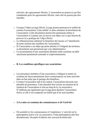 activités, des agissements illicites. L’association ne pourra ici qu’être
condamnée pour les agissements illicites, mais elle ne pourra pas être
interdite.
 Lorsque l’objet est jugé illicite, le juge pourra prononcer la nullité du
contrat d’association. Cette nullité va alors entraîner la dissolution de
l’association. Cette dissolution pourra être prononcée même si
l’association n’a jamais mis en œuvre son objet, on n’a pas besoin de
prouver ici a pratique de l’objet illicite.
 Le tribunal pourra ordonner la fermeture des locaux et l’interdiction
de toute réunion des membres de l’association.
 Si l’association a un objet qui porte atteinte à l’intégrité du territoire,
sa dissolution sera prononcée par voie administrative.
 La reconstitution d’une association déclarée nulle constitue un délit
sanctionné pénalement (amende et emprisonnement).
 B. Les conditions spécifiques aux associations
 Les personnes membres d’une association s’obligent à mettre en
commun de façon permanente leurs connaissances ou leurs activités
dans un but autre que le partage des bénéfices.
 Comme l’association naît d’un contrat, l’association nécessite une
pluralité de personnes. Cette pluralité doit exister au moment de la
création de l’association et tout au long de la vie associative.
N’oublions pas également que le juge peut déclarer l’association
fictive si elle n’est composée en réalité que d’un seul membre.
 1) La mise en commun des connaissances et de l’activité
 On assimile ici les connaissances à l’expérience. L’activité est la
participation active à la vie associative. Cette participation doit être
désintéressée. On parle d’ailleurs très souvent de bénévolat
 