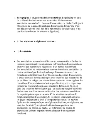  Paragraphe II : Les formalités constitutives. Le principe est celui
de la liberté de choix entre une association déclarée et une
association non déclarée. Lorsque l’association est déclarée elle jouit
pleinement de la capacité juridique. En revanche, lorsqu’elle n’est
pas déclarée elle ne jouit pas de la personnalité juridique (elle n’est
pas titulaires de tous les titres et obligations).
 A. Les statuts et le règlement intérieur
 1) Les statuts
 Les associations se constituent librement, sans contrôle préalable de
l’autorité administrative ou judiciaire (à l’exception des associations
sportives par exemple qui nécessitent d’un permis ministériel).
 Les associations ne sont soumises à aucun formalisme particulier. Le
contrat est formé par le simple échange des consentements. Les
fondateurs restent libres de fixer le contenu du contrat d’association.
Il existe alors des formulaires types avec toutefois des exceptions. Si
on est libres de rédiger des statuts il faut cependant rester vigilant. Le
conseil que l’on peut donner c’est ne pas être trop précis et pas trop
limitatif au risque d’aboutir à des situations de blocage. Si on est
dans une situation de blocage et que l’on souhaite élargir l’activité il
faudra alors procéder à une modification des statuts aux conditions
de majorité prévues par les statuts. Cette situation complique le
fonctionnement de l’association. Si les statuts se révèlent ambigus,
les juges se réservent le droit d’interpréter les statuts. Ils peuvent
également être complétés par un règlement intérieur, ce règlement est
toutefois facultatif (exception des fédérations sportives, des
associations de chasse, de pêche, les fédérations de course de
chevaux qui doivent impérativement disposer d’un règlement
intérieur).
 