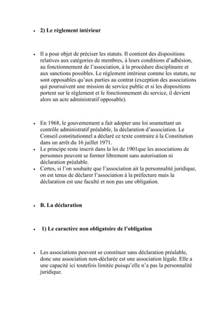  2) Le règlement intérieur
 Il a pour objet de préciser les statuts. Il contient des dispositions
relatives aux catégories de membres, à leurs conditions d’adhésion,
au fonctionnement de l’association, à la procédure disciplinaire et
aux sanctions possibles. Le règlement intérieur comme les statuts, ne
sont opposables qu’aux parties au contrat (exception des associations
qui poursuivent une mission de service public et si les dispositions
portent sur le règlement et le fonctionnement du service, il devient
alors un acte administratif opposable).
 En 1968, le gouvernement a fait adopter une loi soumettant un
contrôle administratif préalable, la déclaration d’association. Le
Conseil constitutionnel a déclaré ce texte contraire à la Constitution
dans un arrêt du 16 juillet 1971.
 Le principe reste inscrit dans la loi de 1901que les associations de
personnes peuvent se former librement sans autorisation ni
déclaration préalable.
 Certes, si l’on souhaite que l’association ait la personnalité juridique,
on est tenus de déclarer l’association à la préfecture mais la
déclaration est une faculté et non pas une obligation.
 B. La déclaration
 1) Le caractère non obligatoire de l’obligation
 Les associations peuvent se constituer sans déclaration préalable,
donc une association non-déclarée est une association légale. Elle a
une capacité ici toutefois limitée puisqu’elle n’a pas la personnalité
juridique.
 