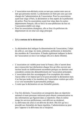  L’association non-déclarée existe en tant que contrat mais non en
tant que personne morale. La déclaration est faite par ceux qui sont
chargés de l’administration de l’association. Pour les associations
ayant leur siège à Paris, la déclaration se fera auprès de la préfecture
de police. Pour les associations ayant leur siège dans les autres
départements français, elle se fera à la sous-préfecture du lieu où
l’association établit son siège.
 Pour les associations étrangères, elle se fera à la préfecture du
département où est situé son siège principal.
 2) Le contenu de la déclaration
 La déclaration doit indiquer la dénomination de l’association, l’objet
de celle-ci, son siège, les noms, prénoms, professions et domiciles
des membres de l’association. Il faudra également indiquer la durée
de l’association (si rien n’est indiqué elle est à durée illimité).
 L’association est valable pour toute la France, elles n’auront donc
pas à renouveler leur déclaration chaque fois qu’elles ouvrent une
section locale ou établissement secondaire puisque ces derniers sont
considérés comme des démembrements de l’association principale.
 L’association doit être accompagnée d’un exemplaire des statuts.
Aucun délai n’est imposé par la loi pour procéder la déclaration mais
il ne faut pas tarder si les membres de l’association veulent que celle-
ci se voie reconnaître la personnalité juridique.
 A noter que la déclaration est une formalité gratuite.
 Une fois déclarée, l’association est enregistrée dans un répertoire
national et toute personne intéressée peut obtenir communication ou
des informations qui figurent dans ce répertoire. Dans le même
temps les services préfectoraux vont délivrer un récépissé.
 La délivrance de celui-ci est délivrée de droit. Dès lors qu’on a
procédé aux formalités de façon régulière, l’administration ne peut
pas s’opposer à la délivrance de ce récépissé.
 