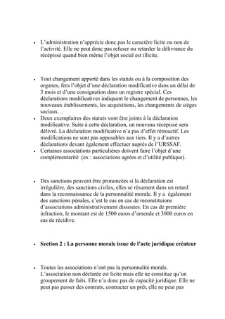  L’administration n’apprécie donc pas le caractère licite ou non de
l’activité. Elle ne peut donc pas refuser ou retarder la délivrance du
récépissé quand bien même l’objet social est illicite.
 Tout changement apporté dans les statuts ou à la composition des
organes, fera l’objet d’une déclaration modificative dans un délai de
3 mois et d’une consignation dans un registre spécial. Ces
déclarations modificatives indiquent le changement de personnes, les
nouveaux établissements, les acquisitions, les changements de sièges
sociaux…
 Deux exemplaires des statuts vont être joints à la déclaration
modificative. Suite à cette déclaration, un nouveau récépissé sera
délivré. La déclaration modificative n’a pas d’effet rétroactif. Les
modifications ne sont pas opposables aux tiers. Il y a d’autres
déclarations devant également effectuer auprès de l’URSSAF.
 Certaines associations particulières doivent faire l’objet d’une
complémentarité (ex : associations agrées et d’utilité publique).
 Des sanctions peuvent être prononcées si la déclaration est
irrégulière, des sanctions civiles, elles se résument dans un retard
dans la reconnaissance de la personnalité morale. Il y a également
des sanctions pénales, c’est le cas en cas de reconstituions
d’associations administrativement dissoutes. En cas de première
infraction, le montant est de 1500 euros d’amende et 3000 euros en
cas de récidive.
 Section 2 : La personne morale issue de l’acte juridique créateur
 Toutes les associations n’ont pas la personnalité morale.
L’association non déclarée est licite mais elle ne constitue qu’un
groupement de faits. Elle n’a donc pas de capacité juridique. Elle ne
peut pas passer des contrats, contracter un prêt, elle ne peut pas
 