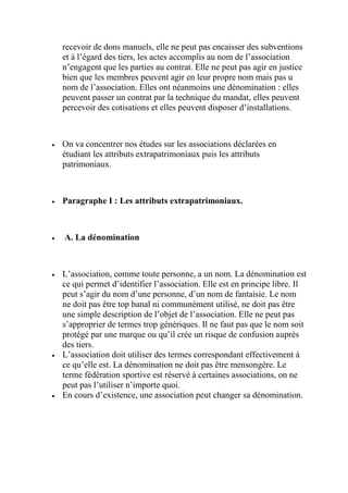 recevoir de dons manuels, elle ne peut pas encaisser des subventions
et à l’égard des tiers, les actes accomplis au nom de l’association
n’engagent que les parties au contrat. Elle ne peut pas agir en justice
bien que les membres peuvent agir en leur propre nom mais pas u
nom de l’association. Elles ont néanmoins une dénomination : elles
peuvent passer un contrat par la technique du mandat, elles peuvent
percevoir des cotisations et elles peuvent disposer d’installations.
 On va concentrer nos études sur les associations déclarées en
étudiant les attributs extrapatrimoniaux puis les attributs
patrimoniaux.
 Paragraphe I : Les attributs extrapatrimoniaux.
 A. La dénomination
 L’association, comme toute personne, a un nom. La dénomination est
ce qui permet d’identifier l’association. Elle est en principe libre. Il
peut s’agir du nom d’une personne, d’un nom de fantaisie. Le nom
ne doit pas être top banal ni communément utilisé, ne doit pas être
une simple description de l’objet de l’association. Elle ne peut pas
s’approprier de termes trop génériques. Il ne faut pas que le nom soit
protégé par une marque ou qu’il crée un risque de confusion auprès
des tiers.
 L’association doit utiliser des termes correspondant effectivement à
ce qu’elle est. La dénomination ne doit pas être mensongère. Le
terme fédération sportive est réservé à certaines associations, on ne
peut pas l’utiliser n’importe quoi.
 En cours d’existence, une association peut changer sa dénomination.
 