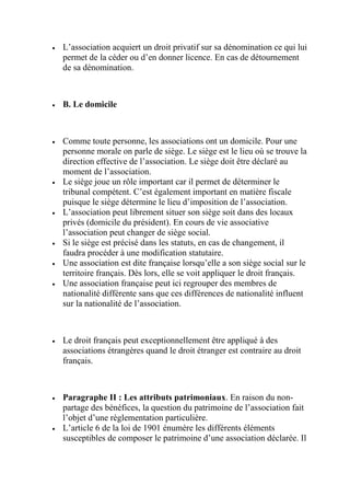  L’association acquiert un droit privatif sur sa dénomination ce qui lui
permet de la céder ou d’en donner licence. En cas de détournement
de sa dénomination.
 B. Le domicile
 Comme toute personne, les associations ont un domicile. Pour une
personne morale on parle de siège. Le siège est le lieu où se trouve la
direction effective de l’association. Le siège doit être déclaré au
moment de l’association.
 Le siège joue un rôle important car il permet de déterminer le
tribunal compétent. C’est également important en matière fiscale
puisque le siège détermine le lieu d’imposition de l’association.
 L’association peut librement situer son siège soit dans des locaux
privés (domicile du président). En cours de vie associative
l’association peut changer de siège social.
 Si le siège est précisé dans les statuts, en cas de changement, il
faudra procéder à une modification statutaire.
 Une association est dite française lorsqu’elle a son siège social sur le
territoire français. Dès lors, elle se voit appliquer le droit français.
 Une association française peut ici regrouper des membres de
nationalité différente sans que ces différences de nationalité influent
sur la nationalité de l’association.
 Le droit français peut exceptionnellement être appliqué à des
associations étrangères quand le droit étranger est contraire au droit
français.
 Paragraphe II : Les attributs patrimoniaux. En raison du non-
partage des bénéfices, la question du patrimoine de l’association fait
l’objet d’une règlementation particulière.
 L’article 6 de la loi de 1901 énumère les différents éléments
susceptibles de composer le patrimoine d’une association déclarée. Il
 