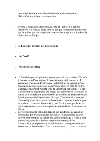 peut s’agir de dons manuels, de cotisations, de subventions,
libéralités entre vifs ou testamentaires.
 Pour le Conseil constitutionnel, la liste de l’article 6 n’est pas
limitative. Au fond, la seule limite c’est que les ressources ne soient
pas interdites par une disposition particulière et qu’elle soit utile à la
réalisation de l’objet.
 A. Les fonds propres des associations
 1) L’actif
 *Les droits d’entrée
 Il faut distinguer ici plusieurs versements qui peuvent être effectués
à l’entrée dans l’association. L’association peut demander ici le
versement d’un droit d’entrée que l’adhérant ici ne versera qu’une
fois au moment de son entrée dans l’association. A côté de ce droit
d’entrée, l’adhérant peut être tenu de verser une cotisation. Il s’agit
d’une somme d’argent mis à la charge des adhérents et fixés dans les
statuts de l’association. La cotisation est destinée au financement du
fonctionnement de l’association. Il s’agit d’une faculté et non pas
d’une obligation. Le montant de la cotisation doit être le même pour
tous, dans certains cas la cotisation peut être imposée par la loi ou
par les règlements, c’est le cas pour les associations communales de
chasse.
 Le versement de la cotisation répond aux conditions de capacités
habituelles. En principe ici, les mineurs et les incapables majeurs
doivent être capables de verser une cotisation puisqu’il s’agit d’une
somme modique. Si la somme est plus importante, il faut
l’autorisation du représentant moral. Reste la conséquence du non-
versement de la cotisation. Pour certains auteurs, ce non-versement
 