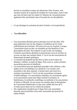 devrait se considérer comme une démission. Pour d’autres, cela
entraine la perte de la qualité de membre de l’association, mais il faut
que cela soit prévu par les statuts et l’absence de versement pourra
également être sanctionnée mais d’un point de vue disciplinaire.
 Ce qui distingue la cotisation du droit d’entrée c’est la périodicité.
 *Les libéralités
 Une association déclarée peut en principe recevoir des dons. Elle
peut également recevoir des chèques à conditions qu’ils soient
suffisamment provisionnés. Elle peut recevoir un virement. Lorsque
l’association reçoit un don, on considère qu’elle bénéficie d’une
présomption de dons. Peu importe ici que le don soit modique.
Certaines associations déclarées ne peuvent pas recevoir de dons ou
en tous cas dans une certaine limite. C’est le cas des associations de
financement de partis politiques.
 Le transfert de propriété du don doit se faire avant le décès du
donateur, à défaut, on parle de lègue. Pour ceux-ci, seules certaines
associations peuvent en bénéficier.
 Les associations peuvent également procéder à des collectes, à des
quêtes sur la voie publique ou à domicile. Ces recettes sont
assimilées à des dons manuels. Certains dons sont réservés à
certaines associations. C’est le cas des associations reconnues
d’utilité publique. Les associations cultuelles, les associations agrées
et les associations ayant pour objet exclusif l’assistance, la
bienfaisance, la recherche scientifique ou médicale et les associations
d’Alsace et Moselle. Si une erreur est commise dans la désignation
de l’association bénéficiaire, le don reste valable dès lors qu’il
n’existe aucun doute sur la volonté du testateur.
 On a également considéré que le lègue fait à une association
dissoute, pouvait profiter à une autre association qui poursuit la
même finalité.
 