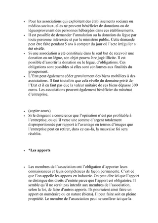  Pour les associations qui exploitent des établissements sociaux ou
médico-sociaux, elles ne peuvent bénéficier de donations ou de
lèguesprovenant des personnes hébergées dans ces établissements.
 Il est possible de demander l’annulation ou la donation du lègue par
toute personne intéressée et par le ministère public. Cette demande
peut être faite pendant 5 ans à compter du jour où l’acte irrégulier a
été révélé.
 Si une association a été constituée dans le seul but de recevoir une
donation ou un lègue, son objet pourra être jugé illicite. Il est
possible d’assortir la donation ou le lègue, d’obligations. Ces
obligations sont possibles si elles sont conformes aux finalités du
groupement.
 L’Etat peut également céder gratuitement des biens mobiliers à des
associations. Il faut toutefois que cela révèle du domaine privé de
l’Etat et il en faut pas que la valeur unitaire de ces biens dépasse 300
euros. Les associations peuvent également bénéficier du mécénat
d’entreprise.
 (copier cours)
 Si le dirigeant a conscience que l’opération n’est pas profitable à
l’entreprise, ou qu’il verse une somme d’argent totalement
disproportionnée par rapport à l’avantage en termes d’images que
l’entreprise peut en retirer, dans ce cas-là, la mauvaise foi sera
rétablie.
 *Les apports
 Les membres de l’association ont l’obligation d’apporter leurs
connaissances et leurs compétences de façon permanente. C’est ce
que l’on appelle les apports en industrie. On peut dire ici que l’apport
se distingue des droits d’entrée parce que l’apport est obligatoire. Il
semble qu’il ne serait pas interdit aux membres de l’association,
selon la loi, de faire d’autres apports. Ils pourraient ainsi faire un
apport en numéraire ou en nature (biens). Il peut faire soit en pleine
propriété. Le membre de l’association peut ne conférer ici que la
 
