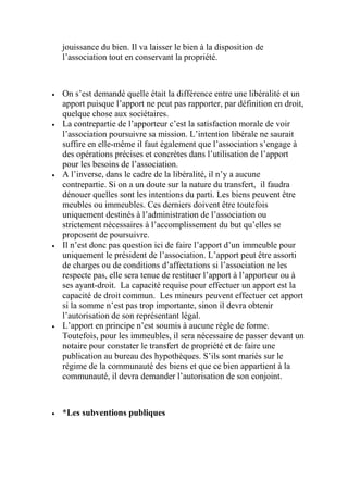 jouissance du bien. Il va laisser le bien à la disposition de
l’association tout en conservant la propriété.
 On s’est demandé quelle était la différence entre une libéralité et un
apport puisque l’apport ne peut pas rapporter, par définition en droit,
quelque chose aux sociétaires.
 La contrepartie de l’apporteur c’est la satisfaction morale de voir
l’association poursuivre sa mission. L’intention libérale ne saurait
suffire en elle-même il faut également que l’association s’engage à
des opérations précises et concrètes dans l’utilisation de l’apport
pour les besoins de l’association.
 A l’inverse, dans le cadre de la libéralité, il n’y a aucune
contrepartie. Si on a un doute sur la nature du transfert, il faudra
dénouer quelles sont les intentions du parti. Les biens peuvent être
meubles ou immeubles. Ces derniers doivent être toutefois
uniquement destinés à l’administration de l’association ou
strictement nécessaires à l’accomplissement du but qu’elles se
proposent de poursuivre.
 Il n’est donc pas question ici de faire l’apport d’un immeuble pour
uniquement le président de l’association. L’apport peut être assorti
de charges ou de conditions d’affectations si l’association ne les
respecte pas, elle sera tenue de restituer l’apport à l’apporteur ou à
ses ayant-droit. La capacité requise pour effectuer un apport est la
capacité de droit commun. Les mineurs peuvent effectuer cet apport
si la somme n’est pas trop importante, sinon il devra obtenir
l’autorisation de son représentant légal.
 L’apport en principe n’est soumis à aucune règle de forme.
Toutefois, pour les immeubles, il sera nécessaire de passer devant un
notaire pour constater le transfert de propriété et de faire une
publication au bureau des hypothèques. S’ils sont mariés sur le
régime de la communauté des biens et que ce bien appartient à la
communauté, il devra demander l’autorisation de son conjoint.
 *Les subventions publiques
 