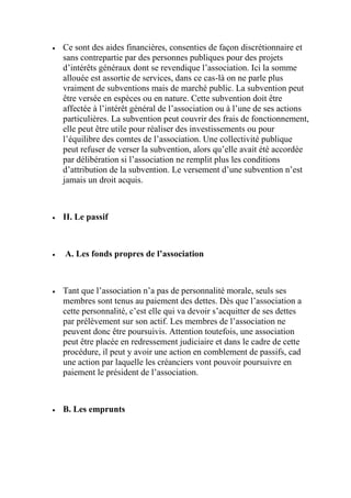  Ce sont des aides financières, consenties de façon discrétionnaire et
sans contrepartie par des personnes publiques pour des projets
d’intérêts généraux dont se revendique l’association. Ici la somme
allouée est assortie de services, dans ce cas-là on ne parle plus
vraiment de subventions mais de marché public. La subvention peut
être versée en espèces ou en nature. Cette subvention doit être
affectée à l’intérêt général de l’association ou à l’une de ses actions
particulières. La subvention peut couvrir des frais de fonctionnement,
elle peut être utile pour réaliser des investissements ou pour
l’équilibre des comtes de l’association. Une collectivité publique
peut refuser de verser la subvention, alors qu’elle avait été accordée
par délibération si l’association ne remplit plus les conditions
d’attribution de la subvention. Le versement d’une subvention n’est
jamais un droit acquis.
 II. Le passif
 A. Les fonds propres de l’association
 Tant que l’association n’a pas de personnalité morale, seuls ses
membres sont tenus au paiement des dettes. Dès que l’association a
cette personnalité, c’est elle qui va devoir s’acquitter de ses dettes
par prélèvement sur son actif. Les membres de l’association ne
peuvent donc être poursuivis. Attention toutefois, une association
peut être placée en redressement judiciaire et dans le cadre de cette
procédure, il peut y avoir une action en comblement de passifs, cad
une action par laquelle les créanciers vont pouvoir poursuivre en
paiement le président de l’association.
 B. Les emprunts
 