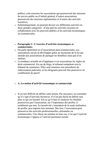 publics, cela concerne les associations qui poursuivent des missions
de service public ou d’intérêt général, d’autres associations
poursuivent des missions règlementées et d’autres des activités
lucratives.
 Schématiquement, on pourrait diviser ces différentes activités en
deux grandes catégories : d’une part les activités exercées en
collaboration avec les pouvoirs publics et les activités économiques
ou commerciales.
 Paragraphe I : L’exercice d’activités économiques et
commerciales.
 On parle également ici d’associations para-commerciales, ces
associations ont pu se développer grâce au laconisme de la loi qui
interdit aux associations de partager les bénéfices mais pas d’en
réaliser.
 La tendance actuelle est d’appliquer à ces associations les règles du
droit commercial. En cas de litige, le tribunal compétent sera le
tribunal de commerce. Elles sont soumises aux procédures de
redressement judiciaire, et les dirigeants peuvent être poursuivis en
comblement de passif.
 A. La notion d’activité économique et commerciale
 Il est très difficile de définir cette notion. Par raccourci, on considère
qu’il s’agit d’activités lucratives. Il n’est pas facile de définir non
plus ce qui est lucratif. Est-ce qu’il faut ici analyser les finalités
poursuivies par l’association, sur l’importance des profits, il
semblerait que non. La lucrativité s’entendrait de la seule réalisation
de profits, peu importe leur montant. Dès lors, l’association peut
poursuivre des activités professionnelles, artisanales ou
commerciales. Une chose est certaine en tous cas, c’est que l’activité
économique s’oppose à l’activité purement sociale.
 