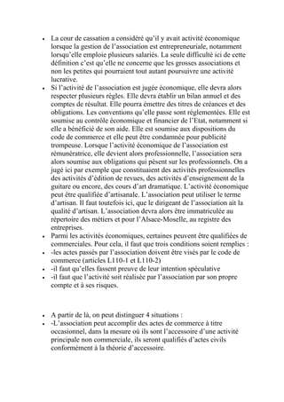  La cour de cassation a considéré qu’il y avait activité économique
lorsque la gestion de l’association est entrepreneuriale, notamment
lorsqu’elle emploie plusieurs salariés. La seule difficulté ici de cette
définition c’est qu’elle ne concerne que les grosses associations et
non les petites qui pourraient tout autant poursuivre une activité
lucrative.
 Si l’activité de l’association est jugée économique, elle devra alors
respecter plusieurs règles. Elle devra établir un bilan annuel et des
comptes de résultat. Elle pourra émettre des titres de créances et des
obligations. Les conventions qu’elle passe sont réglementées. Elle est
soumise au contrôle économique et financier de l’Etat, notamment si
elle a bénéficié de son aide. Elle est soumise aux dispositions du
code de commerce et elle peut être condamnée pour publicité
trompeuse. Lorsque l’activité économique de l’association est
rémunératrice, elle devient alors professionnelle, l’association sera
alors soumise aux obligations qui pèsent sur les professionnels. On a
jugé ici par exemple que constituaient des activités professionnelles
des activités d’édition de revues, des activités d’enseignement de la
guitare ou encore, des cours d’art dramatique. L’activité économique
peut être qualifiée d’artisanale. L’association peut utiliser le terme
d’artisan. Il faut toutefois ici, que le dirigeant de l’association ait la
qualité d’artisan. L’association devra alors être immatriculée au
répertoire des métiers et pour l’Alsace-Moselle, au registre des
entreprises.
 Parmi les activités économiques, certaines peuvent être qualifiées de
commerciales. Pour cela, il faut que trois conditions soient remplies :
 -les actes passés par l’association doivent être visés par le code de
commerce (articles L110-1 et L110-2)
 -il faut qu’elles fassent preuve de leur intention spéculative
 -il faut que l’activité soit réalisée par l’association par son propre
compte et à ses risques.
 A partir de là, on peut distinguer 4 situations :
 -L’association peut accomplir des actes de commerce à titre
occasionnel, dans la mesure où ils sont l’accessoire d’une activité
principale non commerciale, ils seront qualifiés d’actes civils
conformément à la théorie d’accessoire.
 