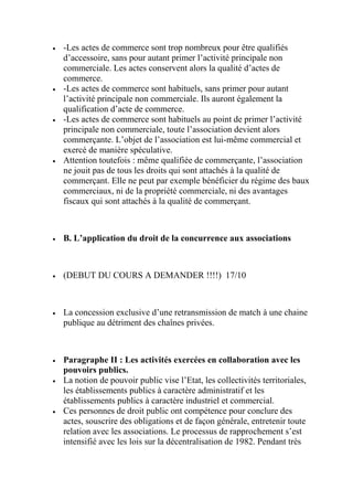  -Les actes de commerce sont trop nombreux pour être qualifiés
d’accessoire, sans pour autant primer l’activité principale non
commerciale. Les actes conservent alors la qualité d’actes de
commerce.
 -Les actes de commerce sont habituels, sans primer pour autant
l’activité principale non commerciale. Ils auront également la
qualification d’acte de commerce.
 -Les actes de commerce sont habituels au point de primer l’activité
principale non commerciale, toute l’association devient alors
commerçante. L’objet de l’association est lui-même commercial et
exercé de manière spéculative.
 Attention toutefois : même qualifiée de commerçante, l’association
ne jouit pas de tous les droits qui sont attachés à la qualité de
commerçant. Elle ne peut par exemple bénéficier du régime des baux
commerciaux, ni de la propriété commerciale, ni des avantages
fiscaux qui sont attachés à la qualité de commerçant.
 B. L’application du droit de la concurrence aux associations
 (DEBUT DU COURS A DEMANDER !!!!) 17/10
 La concession exclusive d’une retransmission de match à une chaine
publique au détriment des chaînes privées.
 Paragraphe II : Les activités exercées en collaboration avec les
pouvoirs publics.
 La notion de pouvoir public vise l’Etat, les collectivités territoriales,
les établissements publics à caractère administratif et les
établissements publics à caractère industriel et commercial.
 Ces personnes de droit public ont compétence pour conclure des
actes, souscrire des obligations et de façon générale, entretenir toute
relation avec les associations. Le processus de rapprochement s’est
intensifié avec les lois sur la décentralisation de 1982. Pendant très
 