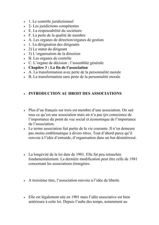  1. Le contrôle juridictionnel
 2- Les juridictions compétentes
 E. La responsabilité du sociétaire
 F. La perte de la qualité de membre
 A. Les organes de direction/organes de gestion
 1. La désignation des dirigeants
 2) Le statut du dirigeant
 3) L’organisation de la direction
 B. Les organes de contrôle
 C. L’organe de décision : l’assemblée générale
 Chapitre 3 : La fin de l’association
 A. La transformation avec perte de la personnalité morale
 B. La transformation sans perte de la personnalité morale
 INTRODUCTION AU DROIT DES ASSOCIATIONS
 Plus d’un français sur trois est membre d’une association. On sait
tous ce qu’est une association mais on n’a pas tjrs conscience de
l’importance du point de vue social et économique de l’importance
de l’association.
 Le terme association fait partie de la vie courante. Il n’en demeure
pas moins emblématique à divers titres. Tout d’abord parce qu’il
renvoie à l’idée d’entraide, d’organisation dans un but désintéressé.
 La longévité de la loi date de 1901. Elle fut peu retouchée
fondamentalement. La dernière modification peut être celle de 1981
concernant les associations étrangères.
 A troisième titre, l’association renvoie à l’idée de liberté.
 Elle est légalement née en 1901 mais l’idée associative est bien
antérieure à cette loi. Depuis l’aube des temps, notamment au
 
