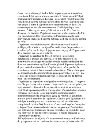  Outre ces conditions générales, la loi impose également certaines
conditions. Elles varient d’une association à l’autre suivant l’objet
poursuivi par l’association. Lorsque l’association remplit toutes les
conditions, l’autorité publique pourra alors délivrer l’agrément sans
rien exiger d’autre. L’agrément doit cependant être sollicité. On
constate que les associations reconnues d’utilité publique sont
souvent d’office agrée, sans qu’elles aient besoin d’en faire la
demande. La décision d’agrément intervient après enquête, elle doit
être prise dans un délai raisonnable. Si l’association reste sans
nouvelles, le silence de l’autorité publique doit être interprété comme
un refus.
 L’agrément relève ici du pouvoir discrétionnaire de l’autorité
publique, elle n’a donc pas à justifier sa décision. On peut donc en
conclure qu’en cas de litige, le juge ne sera pas juge de l’opportunité
de la décision mais de sa régularité.
 L’agrément est créateur de droit. Il permet à l’association
bénéficiaire d’exercer une activité. Il va donc procurer à ses
membres des avantages particuliers dont la possibilité de faire des
dons aux associations agréées d’intérêt général. Il permet également
de percevoir des subventions. L’agrément est même parfois la
condition préalable à l’obtention de subventions. Même chose pour
les associations de consommateurs qui ne pourront agir au civil que
si elles ont été agréées (ainsi que pour les associations de défense
pour l’environnement).
 L’agrément est cependant aussi générateur d’obligations. Il suppose
en effet que l’association adresse chaque année au pouvoir public, un
rapport moral et financier. Les associations sont ici soumises au
contrôle des pouvoirs publics. L’association n’a pas de droit acquis à
conserver l’agrément. Celui-ci peut être suspendu ou retiré,
notamment lorsque le groupement cesse de remplir les conditions
initiales pour l’obtention de l’agrément. Celui-ci peut également être
retiré pour motif grave (ex : poursuivre activité lucrative sans
s’acquitter de ses impôts). Le retrait n’interviendra qu’après enquête
et la procédure est contradictoire, ce qui suppose que l’association
soit entendue sur les faits qui lui sont reprochés. Le retrait doit donc
être motivé et en cas de contrôle du juge, il pourra apprécier ici
l’opportunité du retrait.
 Si l’agrément est retiré, cela n’a aucune conséquence sur l’existence
du groupement qui va continuer à exister en tant qu’association. En
 