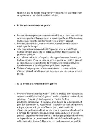 revanche, elle ne pourra plus poursuivre les activités qui nécessitent
un agrément ni des bénéfices liés à celui-ci.
 B. Les missions de service public
 Les associations peuvent à certaines conditions, exercer une mission
de service public. Classiquement, le service public se définit comme
toute activité visant à satisfaire un besoin d’intérêt général.
 Pour le Conseil d’Etat, une association poursuit une mission de
service public lorsque :
 -elle poursuit une mission d’intérêt général sous le contrôle de
l’administration et qu’elle est dotée à cette fin de prérogatives de
puissance publique
 -en l’absence de telle prérogative, elle apparaît comme investie par
l’administration d’une mission de service public vu l’intérêt général
de ses activités, ses conditions de création, son organisation, son
fonctionnement et les obligations qui lui sont imposées.
 Mais ce n’est pas parce qu’une association exerce une activité
d’intérêt général, qu’elle poursuit forcément une mission de service
public.
 1) La notion d’activité d’intérêt général
 Pour constituer un service public, l’activité exercée par l’association,
doit être considérée d’intérêt général par la collectivité territoriale ou
publique. L’intérêt général suppose la réunion de deux
conditions cumulatives : l’existence d’un besoin de la population, il
peut être permanent ou occasionnel ; la carence de l’initiative privée,
soit par absence soit par insuffisance (ex : cas des activités
d’insertion professionnelle et sociale pour les personnes handicapées
à carence de l’initiative privée, non réponse à un besoin d’intérêt
général ; organisation d’un festival d’art lyrique qui répond au besoin
de la population ; exploitation de salles de cinéma dans des petites
collectivités territoriales). Il peut arriver parfois qu’une loi qualifie
 