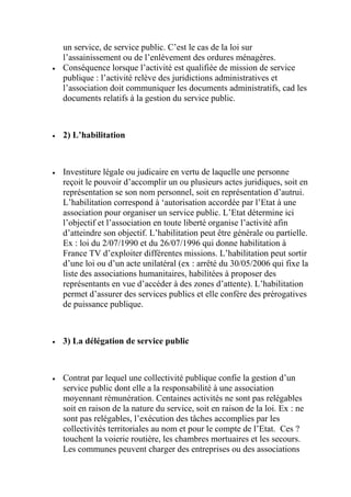 un service, de service public. C’est le cas de la loi sur
l’assainissement ou de l’enlèvement des ordures ménagères.
 Conséquence lorsque l’activité est qualifiée de mission de service
publique : l’activité relève des juridictions administratives et
l’association doit communiquer les documents administratifs, cad les
documents relatifs à la gestion du service public.
 2) L’habilitation
 Investiture légale ou judicaire en vertu de laquelle une personne
reçoit le pouvoir d’accomplir un ou plusieurs actes juridiques, soit en
représentation se son nom personnel, soit en représentation d’autrui.
L’habilitation correspond à ‘autorisation accordée par l’Etat à une
association pour organiser un service public. L’Etat détermine ici
l’objectif et l’association en toute liberté organise l’activité afin
d’atteindre son objectif. L’habilitation peut être générale ou partielle.
Ex : loi du 2/07/1990 et du 26/07/1996 qui donne habilitation à
France TV d’exploiter différentes missions. L’habilitation peut sortir
d’une loi ou d’un acte unilatéral (ex : arrêté du 30/05/2006 qui fixe la
liste des associations humanitaires, habilitées à proposer des
représentants en vue d’accéder à des zones d’attente). L’habilitation
permet d’assurer des services publics et elle confère des prérogatives
de puissance publique.
 3) La délégation de service public
 Contrat par lequel une collectivité publique confie la gestion d’un
service public dont elle a la responsabilité à une association
moyennant rémunération. Centaines activités ne sont pas relégables
soit en raison de la nature du service, soit en raison de la loi. Ex : ne
sont pas relégables, l’exécution des tâches accomplies par les
collectivités territoriales au nom et pour le compte de l’Etat. Ces ?
touchent la voierie routière, les chambres mortuaires et les secours.
Les communes peuvent charger des entreprises ou des associations
 