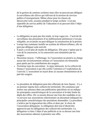 de la gestion de cantines scolaires mais elles ne peuvent pas déléguer
la surveillance des élèves qui relèvent de la mission de services
publics d’enseignement. Même chose pour les classes de
découverte/verte, assurées pendant le temps scolaire n’est pas
séparable du service public de l’éducation et ne peuvent faire l’objet
d’une délégation.
 La délégation ne peut pas être totale, ni trop vague (ex : l’activité de
surveillance des prisonniers d’un établissement pénitencier n’est pas
relégable, en revanche on peut déléguer la construction de la prison).
 Lorsqu’une commune installe un système de télésurveillance, elle ne
peut pas déléguer cette activité.
 Il peut y avoir plus de modes de délégation. Elle peut s’opérer par la
voie de la concession, ici la concession sera rémunérée par les
usagers.
 Deuxième moyen : l’affermage. Ici l’association ne prend à sa charge
aucun des investissements initiaux et l’association est rémunérée
pour partie par les contributions des usagers.
 Troisième type de convention : la régie intéressée. Ici la collectivité
finance l’association à qui elle confie l’entretien et l’exploitation de
l’activité. L’association ne reçoit donc ici aucune rémunération de la
part des usagers.
 La procédure de délégation peut être effectuée de trois façons : il y a
un premier régime hors collectivité territoriale. On commence par
insérer une annonce dans une publication spécialisée où on indique
les principales caractéristiques de la convention et la date limite du
dépôt des offres. On va ensuite dresser une liste des candidats et on
va envoyer aux associations sélectionnées un document indiquant les
principales caractéristiques des prestations demandées. La procédure
s’achève par la négociation des offres et donc par le choix de
l’association délégataire. La délégation doit tout d’abord être
approuvée par les délégations des collectivités territoriales. La
délégation va faire l’objet d’une publicité et on va dresser une liste
des associations admises à présenter une offre.
 
