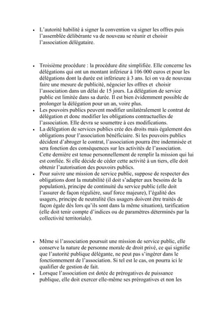  L’autorité habilité à signer la convention va signer les offres puis
l’assemblée délibérante va de nouveau se réunir et choisir
l’association délégataire.
 Troisième procédure : la procédure dite simplifiée. Elle concerne les
délégations qui ont un montant inférieur à 106 000 euros et pour les
délégations dont la durée est inférieure à 3 ans. Ici on va de nouveau
faire une mesure de publicité, négocier les offres et choisir
l’association dans un délai de 15 jours. La délégation de service
public est limitée dans sa durée. Il est bien évidemment possible de
prolonger la délégation pour un an, voire plus.
 Les pouvoirs publics peuvent modifier unilatéralement le contrat de
délégation et donc modifier les obligations contractuelles de
l’association. Elle devra se soumettre à ces modifications.
 La délégation de services publics crée des droits mais également des
obligations pour l’association bénéficiaire. Si les pouvoirs publics
décident d’abroger le contrat, l’association pourra être indemnisée et
sera fonction des conséquences sur les activités de l’association.
Cette dernière est tenue personnellement de remplir la mission qui lui
est confiée. Si elle décide de céder cette activité à un tiers, elle doit
obtenir l’autorisation des pouvoirs publics.
 Pour suivre une mission de service public, suppose de respecter des
obligations dont la mutabilité (il doit s’adapter aux besoins de la
population), principe de continuité du service public (elle doit
l’assurer de façon régulière, sauf force majeure), l’égalité des
usagers, principe de neutralité (les usagers doivent être traités de
façon égale dès lors qu’ils sont dans la même situation), tarification
(elle doit tenir compte d’indices ou de paramètres déterminés par la
collectivité territoriale).
 Même si l’association poursuit une mission de service public, elle
conserve la nature de personne morale de droit privé, ce qui signifie
que l’autorité publique délégante, ne peut pas s’ingérer dans le
fonctionnement de l’association. Si tel est le cas, on pourra ici le
qualifier de gestion de fait.
 Lorsque l’association est dotée de prérogatives de puissance
publique, elle doit exercer elle-même ses prérogatives et non les
 