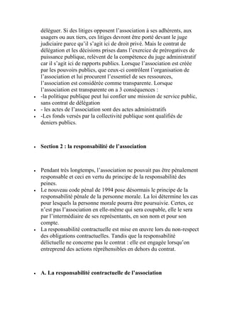 déléguer. Si des litiges opposent l’association à ses adhérents, aux
usagers ou aux tiers, ces litiges devront être porté devant le juge
judiciaire parce qu’il s’agit ici de droit privé. Mais le contrat de
délégation et les décisions prises dans l’exercice de prérogatives de
puissance publique, relèvent de la compétence du juge administratif
car il s’agit ici de rapports publics. Lorsque l’association est créée
par les pouvoirs publics, que ceux-ci contrôlent l’organisation de
l’association et lui procurent l’essentiel de ses ressources,
l’association est considérée comme transparente. Lorsque
l’association est transparente on a 3 conséquences :
 -la politique publique peut lui confier une mission de service public,
sans contrat de délégation
 - les actes de l’association sont des actes administratifs
 -Les fonds versés par la collectivité publique sont qualifiés de
deniers publics.
 Section 2 : la responsabilité de l’association
 Pendant très longtemps, l’association ne pouvait pas être pénalement
responsable et ceci en vertu du principe de la responsabilité des
peines.
 Le nouveau code pénal de 1994 pose désormais le principe de la
responsabilité pénale de la personne morale. La loi détermine les cas
pour lesquels la personne morale pourra être poursuivie. Certes, ce
n’est pas l’association en elle-même qui sera coupable, elle le sera
par l’intermédiaire de ses représentants, en son nom et pour son
compte.
 La responsabilité contractuelle est mise en œuvre lors du non-respect
des obligations contractuelles. Tandis que la responsabilité
délictuelle ne concerne pas le contrat : elle est engagée lorsqu’on
entreprend des actions répréhensibles en dehors du contrat.
 A. La responsabilité contractuelle de l’association
 