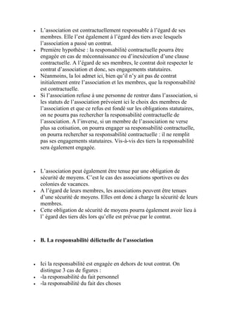  L’association est contractuellement responsable à l’égard de ses
membres. Elle l’est également à l’égard des tiers avec lesquels
l’association a passé un contrat.
 Première hypothèse : la responsabilité contractuelle pourra être
engagée en cas de méconnaissance ou d’inexécution d’une clause
contractuelle. A l’égard de ses membres, le contrat doit respecter le
contrat d’association et donc, ses engagements statutaires.
 Néanmoins, la loi admet ici, bien qu’il n’y ait pas de contrat
initialement entre l’association et les membres, que la responsabilité
est contractuelle.
 Si l’association refuse à une personne de rentrer dans l’association, si
les statuts de l’association prévoient ici le choix des membres de
l’association et que ce refus est fondé sur les obligations statutaires,
on ne pourra pas rechercher la responsabilité contractuelle de
l’association. A l’inverse, si un membre de l’association ne verse
plus sa cotisation, on pourra engager sa responsabilité contractuelle,
on pourra rechercher sa responsabilité contractuelle : il ne remplit
pas ses engagements statutaires. Vis-à-vis des tiers la responsabilité
sera également engagée.
 L’association peut également être tenue par une obligation de
sécurité de moyens. C’est le cas des associations sportives ou des
colonies de vacances.
 A l’égard de leurs membres, les associations peuvent être tenues
d’une sécurité de moyens. Elles ont donc à charge la sécurité de leurs
membres.
 Cette obligation de sécurité de moyens pourra également avoir lieu à
l’ égard des tiers dès lors qu’elle est prévue par le contrat.
 B. La responsabilité délictuelle de l’association
 Ici la responsabilité est engagée en dehors de tout contrat. On
distingue 3 cas de figures :
 -la responsabilité du fait personnel
 -la responsabilité du fait des choses
 