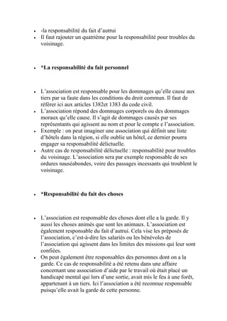  -la responsabilité du fait d’autrui
 Il faut rajouter un quatrième pour la responsabilité pour troubles du
voisinage.
 *La responsabilité du fait personnel
 L’association est responsable pour les dommages qu’elle cause aux
tiers par sa faute dans les conditions du droit commun. Il faut de
référer ici aux articles 1382et 1383 du code civil.
 L’association répond des dommages corporels ou des dommages
moraux qu’elle cause. Il s’agit de dommages causés par ses
représentants qui agissent au nom et pour le compte e l’association.
 Exemple : on peut imaginer une association qui définit une liste
d’hôtels dans la région, si elle oublie un hôtel, ce dernier pourra
engager sa responsabilité délictuelle.
 Autre cas de responsabilité délictuelle : responsabilité pour troubles
du voisinage. L’association sera par exemple responsable de ses
ordures nauséabondes, voire des passages incessants qui troublent le
voisinage.
 *Responsabilité du fait des choses
 L’association est responsable des choses dont elle a la garde. Il y
aussi les choses animés que sont les animaux. L’association est
également responsable du fait d’autrui. Cela vise les préposés de
l’association, c’est-à-dire les salariés ou les bénévoles de
l’association qui agissent dans les limites des missions qui leur sont
confiées.
 On peut également être responsables des personnes dont on a la
garde. Ce cas de responsabilité a été retenu dans une affaire
concernant une association d’aide par le travail où était placé un
handicapé mental qui lors d’une sortie, avait mis le feu à une forêt,
appartenant à un tiers. Ici l’association a été reconnue responsable
puisqu’elle avait la garde de cette personne.
 