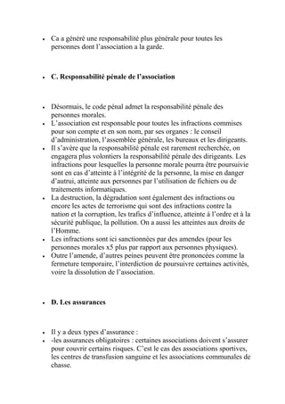  Ca a généré une responsabilité plus générale pour toutes les
personnes dont l’association a la garde.
 C. Responsabilité pénale de l’association
 Désormais, le code pénal admet la responsabilité pénale des
personnes morales.
 L’association est responsable pour toutes les infractions commises
pour son compte et en son nom, par ses organes : le conseil
d’administration, l’assemblée générale, les bureaux et les dirigeants.
 Il s’avère que la responsabilité pénale est rarement recherchée, on
engagera plus volontiers la responsabilité pénale des dirigeants. Les
infractions pour lesquelles la personne morale pourra être poursuivie
sont en cas d’atteinte à l’intégrité de la personne, la mise en danger
d’autrui, atteinte aux personnes par l’utilisation de fichiers ou de
traitements informatiques.
 La destruction, la dégradation sont également des infractions ou
encore les actes de terrorisme qui sont des infractions contre la
nation et la corruption, les trafics d’influence, atteinte à l’ordre et à la
sécurité publique, la pollution. On a aussi les atteintes aux droits de
l’Homme.
 Les infractions sont ici sanctionnées par des amendes (pour les
personnes morales x5 plus par rapport aux personnes physiques).
 Outre l’amende, d’autres peines peuvent être prononcées comme la
fermeture temporaire, l’interdiction de poursuivre certaines activités,
voire la dissolution de l’association.
 D. Les assurances
 Il y a deux types d’assurance :
 -les assurances obligatoires : certaines associations doivent s’assurer
pour couvrir certains risques. C’est le cas des associations sportives,
les centres de transfusion sanguine et les associations communales de
chasse.
 