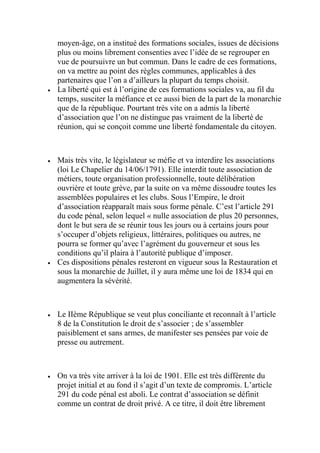 moyen-âge, on a institué des formations sociales, issues de décisions
plus ou moins librement consenties avec l’idée de se regrouper en
vue de poursuivre un but commun. Dans le cadre de ces formations,
on va mettre au point des règles communes, applicables à des
partenaires que l’on a d’ailleurs la plupart du temps choisit.
 La liberté qui est à l’origine de ces formations sociales va, au fil du
temps, susciter la méfiance et ce aussi bien de la part de la monarchie
que de la république. Pourtant très vite on a admis la liberté
d’association que l’on ne distingue pas vraiment de la liberté de
réunion, qui se conçoit comme une liberté fondamentale du citoyen.
 Mais très vite, le législateur se méfie et va interdire les associations
(loi Le Chapelier du 14/06/1791). Elle interdit toute association de
métiers, toute organisation professionnelle, toute délibération
ouvrière et toute grève, par la suite on va même dissoudre toutes les
assemblées populaires et les clubs. Sous l’Empire, le droit
d’association réapparaît mais sous forme pénale. C’est l’article 291
du code pénal, selon lequel « nulle association de plus 20 personnes,
dont le but sera de se réunir tous les jours ou à certains jours pour
s’occuper d’objets religieux, littéraires, politiques ou autres, ne
pourra se former qu’avec l’agrément du gouverneur et sous les
conditions qu’il plaira à l’autorité publique d’imposer.
 Ces dispositions pénales resteront en vigueur sous la Restauration et
sous la monarchie de Juillet, il y aura même une loi de 1834 qui en
augmentera la sévérité.
 Le IIème République se veut plus conciliante et reconnaît à l’article
8 de la Constitution le droit de s’associer ; de s’assembler
paisiblement et sans armes, de manifester ses pensées par voie de
presse ou autrement.
 On va très vite arriver à la loi de 1901. Elle est très différente du
projet initial et au fond il s’agit d’un texte de compromis. L’article
291 du code pénal est aboli. Le contrat d’association se définit
comme un contrat de droit privé. A ce titre, il doit être librement
 