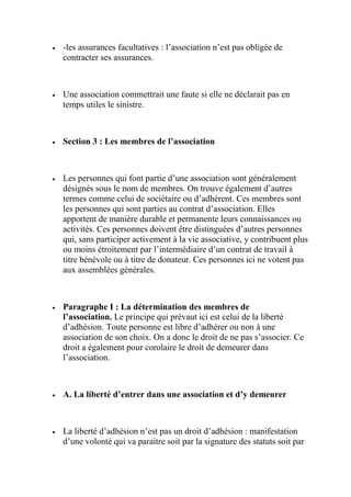  -les assurances facultatives : l’association n’est pas obligée de
contracter ses assurances.
 Une association commettrait une faute si elle ne déclarait pas en
temps utiles le sinistre.
 Section 3 : Les membres de l’association
 Les personnes qui font partie d’une association sont généralement
désignés sous le nom de membres. On trouve également d’autres
termes comme celui de sociétaire ou d’adhérent. Ces membres sont
les personnes qui sont parties au contrat d’association. Elles
apportent de manière durable et permanente leurs connaissances ou
activités. Ces personnes doivent être distinguées d’autres personnes
qui, sans participer activement à la vie associative, y contribuent plus
ou moins étroitement par l’intermédiaire d’un contrat de travail à
titre bénévole ou à titre de donateur. Ces personnes ici ne votent pas
aux assemblées générales.
 Paragraphe I : La détermination des membres de
l’association. Le principe qui prévaut ici est celui de la liberté
d’adhésion. Toute personne est libre d’adhérer ou non à une
association de son choix. On a donc le droit de ne pas s’associer. Ce
droit a également pour corolaire le droit de demeurer dans
l’association.
 A. La liberté d’entrer dans une association et d’y demeurer
 La liberté d’adhésion n’est pas un droit d’adhésion : manifestation
d’une volonté qui va paraitre soit par la signature des statuts soit par
 