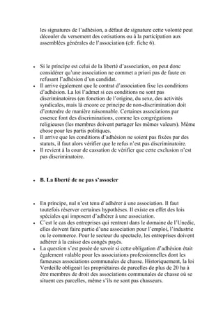les signatures de l’adhésion, a défaut de signature cette volonté peut
découler du versement des cotisations ou à la participation aux
assemblées générales de l’association (cfr. fiche 6).
 Si le principe est celui de la liberté d’association, on peut donc
considérer qu’une association ne commet a priori pas de faute en
refusant l’adhésion d’un candidat.
 Il arrive également que le contrat d’association fixe les conditions
d’adhésion. La loi l’admet si ces conditions ne sont pas
discriminatoires (en fonction de l’origine, du sexe, des activités
syndicales, mais là encore ce principe de non-discrimination doit
d’entendre de manière raisonnable. Certaines associations par
essence font des discriminations, comme les congrégations
religieuses (les membres doivent partager les mêmes valeurs). Même
chose pour les partis politiques.
 Il arrive que les conditions d’adhésion ne soient pas fixées par des
statuts, il faut alors vérifier que le refus n’est pas discriminatoire.
 Il revient à la cour de cassation de vérifier que cette exclusion n’est
pas discriminatoire.
 B. La liberté de ne pas s’associer
 En principe, nul n’est tenu d’adhérer à une association. Il faut
toutefois réserver certaines hypothèses. Il existe en effet des lois
spéciales qui imposent d’adhérer à une association.
 C’est le cas des entreprises qui rentrent dans le domaine de l’Unedic,
elles doivent faire partie d’une association pour l’emploi, l’industrie
ou le commerce. Pour le secteur du spectacle, les entreprises doivent
adhérer à la caisse des congés payés.
 La question s’est posée de savoir si cette obligation d’adhésion était
également valable pour les associations professionnelles dont les
fameuses associations communales de chasse. Historiquement, la loi
Verdeille obligeait les propriétaires de parcelles de plus de 20 ha à
être membres de droit des associations communales de chasse où se
situent ces parcelles, même s’ils ne sont pas chasseurs.
 