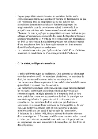 
 Bcp de propriétaires non-chasseurs se sont donc fondés sur la
convention européenne des droits de l’homme en demandant à ce que
soit reconnu le droit au propriétaire de ne pas adhérer aux
associations communales de chasse. Pendant longtemps, les
magistrats de la cour de cassation ont refusé la demande. Les
propriétaires ont alors saisi la cour européenne des droits de
l’homme. La cour a jugé que les propriétaires avaient droit de ne pas
adhérer à l’association communale de chasse. Le législateur français
a fini par modifier la loi Verdeille en reconnaissant aux propriétaires
un droit de non-chasse. Les adhérents peuvent par ailleurs se retirer
d’une association. Soit ils le font explicitement soit à un moment
donné il arrête de payer ses cotisations.
 Le contrat d’association peut également être résilié. Cette résiliation
intervient en cas de faute ou d’un manquement de l’adhérent.
 C. Le statut juridique des membres
 Il existe différents types de sociétaires. On a coutume de distinguer
entre les membres actifs, les membres bienfaiteurs, les membres de
droit, les membres d’honneur, voire les membres à vie.
 Les membres actifs correspondent ici aux adhérents c’est-à-dire ceux
qui militent et œuvrent pour l’association.
 Les membres bienfaiteurs sont ceux, qui sans jouer personnellement
un rôle actif, contribuent à son financement en lui versant des
sommes d’argent. En règle générale ils n’ont pas le droit de vote
mais parfois les statuts leur reconnaissent le droit de participer aux
assemblées générales. Ils peuvent avoir à ce titre une voix
consultative. Les membres de droit sont ceux qui deviennent
sociétaires en raison de leurs fonctions, de leurs qualités ou de leur
état. Les membres donneurs sont en règle générale d’anciens
membres actifs qui ont cessé d’agir au sein de l’association.
 A la lecture de la loi de 1901, il n’y a aucune distinction entre ces
diverses catégories. Il faut donc se référer aux statuts et selon ceux-ci
certains peuvent avoir un droit de vote, voire un vote prépondérant
ou simplement une voix consultative. Les membres ont des droits et
des obligations.
 