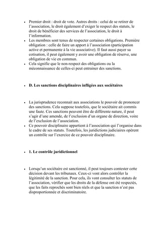  Premier droit : droit de vote. Autres droits : celui de se retirer de
l’association, le droit également d’exiger le respect des statuts, le
droit de bénéficier des services de l’association, le droit à
l’information.
 Les membres sont tenus de respecter certaines obligations. Première
obligation : celle de faire un apport à l’association (participation
active et permanente à la vie associative). Il faut aussi payer sa
cotisation, il peut également y avoir une obligation de réserve, une
obligation de vie en commun.
 Cela signifie que le non-respect des obligations ou la
méconnaissance de celles-ci peut entrainer des sanctions.
 D. Les sanctions disciplinaires infligées aux sociétaires
 La jurisprudence reconnait aux associations le pouvoir de prononcer
des sanctions. Cela suppose toutefois, que le sociétaire ait commis
une faute. Ces sanctions peuvent être de différente nature, il peut
s’agir d’une amende, de l’exclusion d’un organe de direction, voire
de l’exclusion de l’association.
 Ce pouvoir disciplinaire appartient à l’association qui l’organise dans
le cadre de ses statuts. Toutefois, les juridictions judiciaires opèrent
un contrôle sur l’exercice de ce pouvoir disciplinaire.
 1. Le contrôle juridictionnel
 Lorsqu’un sociétaire est sanctionné, il peut toujours contester cette
décision devant les tribunaux. Ceux-ci vont alors contrôler la
légitimité de la sanction. Pour cela, ils vont consulter les statuts de
l’association, vérifier que les droits de la défense ont été respectés,
que les faits reprochés sont bien réels et que la sanction n’est pas
disproportionnée et discriminatoire.
 