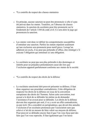  *Le contrôle du respect des clauses statutaires
 En principe, aucune sanction ne peut être prononcée si elle n’a pas
été prévue dans les statuts. Toutefois, en l’absence de clauses
statutaires, la sanction du sociétaire peut être prononcée sur le
fondement de l’article 1184 du code civil. Ce sera alors le juge qui
prononcera la sanction.
 Les statuts vont donc ici définir les comportements susceptibles
d’entraîner une sanction. Parfois les statuts stipulent seulement
qu’une exclusion sera prononcée pour motif grave. Lorsqu’un
adhérent est exclu, il ne peut pas prétendre d’office, être réintégré s’il
exécute l’obligation qui entrainait ici une obligation.
 Le sociétaire ne peut pas non plus prétendre à des dommages et
intérêts pour un préjudice prétendument causé dès lors que
l’exclusion apparaît parfaitement conforme aux statuts de la société.
 *Le contrôle du respect des droits de la défense
 Le sociétaire sanctionné doit pouvoir présenter sa défense, il faut
donc organiser une procédure contradictoire. Cette obligation de
respecter les droits de la défense est issue de la convention
européenne des droits de l’homme. Selon cette convention, tout
accusé a le droit de se défendre lui-même ou de demander
l’assistance d’un avocat pour se défendre. Les droits de la défense
doivent être organisés par oral, il va y avoir un effet contradictoire,
ou par écrit. On a considéré en jurisprudence, que devait être annulée
l’exclusion d’un sociétaire prononcée par l’association sans que
celui-ci n’ait été en mesure de faire valoir ses moyens de défense.
Pour pouvoir se défendre encore faut-il que l’on vous fasse part des
faits que l’on vous reproche. Il faut également que l’on laisse
 