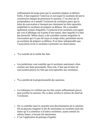 suffisamment de temps pour que le sociétaire prépare sa défense.
Enfin, il faut organiser l’entrevue et convoquer le sociétaire devant la
commission chargée de prononcer la sanction. C’est ainsi qu’en
jurisprudence on a annulé l’exclusion de sociétaires parce que la
lettre de convocation n’énonçait pas clairement les faits reprochés,
empêchant le sociétaire de préparer sa défense. On a considéré
également comme irrégulière, l’exclusion d’un sociétaire convoquée
par voie d’affichage sur la porte d’une mairie, dans laquelle il n’était
pas domicilié. Même chose, a été considéré comme irrégulière la
convocation qui n’a pas été reçue en temps utiles, permettant encore
au sociétaire de préparer sa défense. Il est donc indispensable que
l’association invite le sociétaire à présenter ses observations.
 *Le contrôle de la réalité des faits
 Les juridictions vont contrôler que le sociétaire sanctionné a bien
commis une faute personnelle. Pour cela, il faut que la lettre de
convocation précise les faits qui sont reprochés aux sociétaires.
 *Le contrôle de la proportionnalité des sanctions
 Les tribunaux ici vérifient que les faits soient suffisamment graves
pour justifier la sanction. On va donc vérifier le sérieux du motif de
l’exclusion.
 On va contrôler aussi le caractère non-discriminatoire de la sanction.
On ne peut pas imaginer le fait de sanctionner un sociétaire pour des
fautes qu’il a commises si d’autres sociétaires, ayant commis les
mêmes fautes, n’ont pas été sanctionnés.
 C’est l’application du principe d’égalité.
 