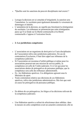  *Quelles sont les sanctions du pouvoir disciplinaire mal exercé ?
 Lorsque la décision est ici entachée d’irrégularité, la sanction sera
l’annulation. Le sociétaire peut également demander le versement de
dommages et intérêts.
 L’annulation de la décision, ne signifie pas forcément la réintégration
du sociétaire. Les tribunaux ne prononcent pas cette réintégration
parce qu’il se fonde sur la liberté contractuelle et la liberté
contractuelle s’oppose à l’exécution forcée.
 2- Les juridictions compétentes
 L’association est un organisme de droit privé et l’acte disciplinaire
de l’association relève des juridictions judiciaires. En cas de
contestation d’exclusion, il faut faire appel aux tribunaux de la
compétence judiciaire.
 Si l’association est reconnue d’utilité publique et même pour les
associations poursuivant une mission de service public, la
compétence est celle de l’ordre judiciaire. Ce n’est que pour les
associations dotées de prérogatives de puissance publique, que la
compétence sera celle des tribunaux administratifs.
 Ex ; les fédérations sportives. Ces délégations agissent sous le
Ministère du sport.
 Toute contestation relative aux décisions de ces fédérations
sportives, relève des juridictions administratives. Dès lors que sont
en cause les prérogatives de puissance publique.
 En dehors de ces prérogatives, les litiges et les décisions relèvent de
la compétence judiciaire.
 Une fédération sportive a refusé de sélectionner deux athlètes dans
la mesure où cette compétition avait un caractère commercial, elle ne
 