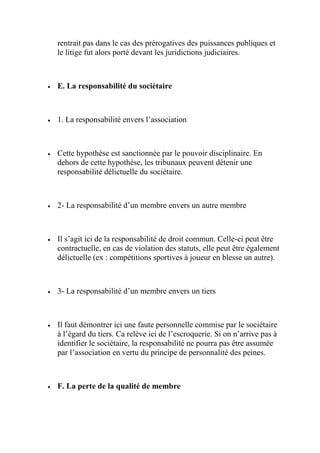 rentrait pas dans le cas des prérogatives des puissances publiques et
le litige fut alors porté devant les juridictions judiciaires.
 E. La responsabilité du sociétaire
 1. La responsabilité envers l’association
 Cette hypothèse est sanctionnée par le pouvoir disciplinaire. En
dehors de cette hypothèse, les tribunaux peuvent détenir une
responsabilité délictuelle du sociétaire.
 2- La responsabilité d’un membre envers un autre membre
 Il s’agit ici de la responsabilité de droit commun. Celle-ci peut être
contractuelle, en cas de violation des statuts, elle peut être également
délictuelle (ex : compétitions sportives à joueur en blesse un autre).
 3- La responsabilité d’un membre envers un tiers
 Il faut démontrer ici une faute personnelle commise par le sociétaire
à l’égard du tiers. Ca relève ici de l’escroquerie. Si on n’arrive pas à
identifier le sociétaire, la responsabilité ne pourra pas être assumée
par l’association en vertu du principe de personnalité des peines.
 F. La perte de la qualité de membre
 