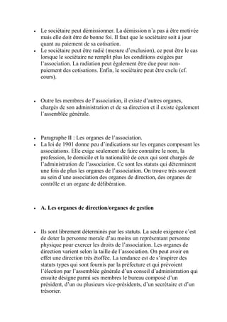  Le sociétaire peut démissionner. La démission n’a pas à être motivée
mais elle doit être de bonne foi. Il faut que le sociétaire soit à jour
quant au paiement de sa cotisation.
 Le sociétaire peut être radié (mesure d’exclusion), ce peut être le cas
lorsque le sociétaire ne remplit plus les conditions exigées par
l’association. La radiation peut également être due pour non-
paiement des cotisations. Enfin, le sociétaire peut être exclu (cf.
cours).
 Outre les membres de l’association, il existe d’autres organes,
chargés de son administration et de sa direction et il existe également
l’assemblée générale.
 Paragraphe II : Les organes de l’association.
 La loi de 1901 donne peu d’indications sur les organes composant les
associations. Elle exige seulement de faire connaître le nom, la
profession, le domicile et la nationalité de ceux qui sont chargés de
l’administration de l’association. Ce sont les statuts qui déterminent
une fois de plus les organes de l’association. On trouve très souvent
au sein d’une association des organes de direction, des organes de
contrôle et un organe de délibération.
 A. Les organes de direction/organes de gestion
 Ils sont librement déterminés par les statuts. La seule exigence c’est
de doter la personne morale d’au moins un représentant personne
physique pour exercer les droits de l’association. Les organes de
direction varient selon la taille de l’association. On peut avoir en
effet une direction très étoffée. La tendance est de s’inspirer des
statuts types qui sont fournis par la préfecture et qui prévoient
l’élection par l’assemblée générale d’un conseil d’administration qui
ensuite désigne parmi ses membres le bureau composé d’un
président, d’un ou plusieurs vice-présidents, d’un secrétaire et d’un
trésorier.
 