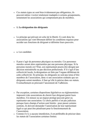  Ces statuts types ne sont bien évidemment pas obligatoires, ils
peuvent même s’avérer totalement inadaptés à certains groupements,
notamment les associations qui comprennent peu de membres.
 1. La désignation des dirigeants
 Le principe qui prévaut est celui de la liberté. Ce sont donc les
associations qui vont librement définir les conditions requises pour
accéder aux fonctions de dirigeant et délimiter leurs pouvoirs.
 a. Les candidats
 Il peut s’agir de personnes physiques ou morales. Ces personnes
morales seront alors représentées par une personne physique. Si la
personne morale est l’Etat, son représentant pourra être désigné par
décision ministérielle ou par décision préfectorale. S’il s’agit d’une
collectivité locale, la désignation est faite par l’organe délibérant de
cette collectivité. En principe, les dirigeants ne sont pas tenus d’être
membres de l’association, donc si une association souhaite que ses
dirigeants soient membres, il faut qu’elle le précise dans ses statuts.
Eventuellement en précisant l’ancienneté de l’adhésion.
 Par exception, certaines dispositions législatives ou réglementaires
imposent à des associations de choisir leur dirigeant parmi leurs
membres. Un mineur ou un majeur protégé peuvent gérer ou
représenter une association. Ce choix parfois n’est pas judicieux
puisque leurs champs d’action sont limités : pour passer certains
contrats, ils doivent demander l’autorisation de leur représentant
légal ce qui peut être pénalisant pour le fonctionnement de
l’association.
 Comme il n’y a aucune interdiction, il est préférable de préciser dans
les statuts de l’association certaines limites.
 
