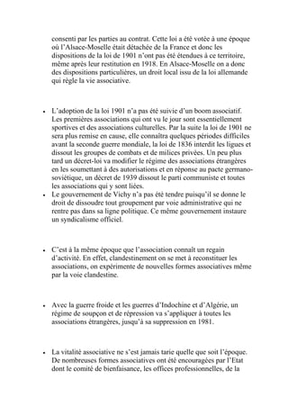 consenti par les parties au contrat. Cette loi a été votée à une époque
où l’Alsace-Moselle était détachée de la France et donc les
dispositions de la loi de 1901 n’ont pas été étendues à ce territoire,
même après leur restitution en 1918. En Alsace-Moselle on a donc
des dispositions particulières, un droit local issu de la loi allemande
qui règle la vie associative.
 L’adoption de la loi 1901 n’a pas été suivie d’un boom associatif.
Les premières associations qui ont vu le jour sont essentiellement
sportives et des associations culturelles. Par la suite la loi de 1901 ne
sera plus remise en cause, elle connaîtra quelques périodes difficiles
avant la seconde guerre mondiale, la loi de 1836 interdit les ligues et
dissout les groupes de combats et de milices privées. Un peu plus
tard un décret-loi va modifier le régime des associations étrangères
en les soumettant à des autorisations et en réponse au pacte germano-
soviétique, un décret de 1939 dissout le parti communiste et toutes
les associations qui y sont liées.
 Le gouvernement de Vichy n’a pas été tendre puisqu’il se donne le
droit de dissoudre tout groupement par voie administrative qui ne
rentre pas dans sa ligne politique. Ce même gouvernement instaure
un syndicalisme officiel.
 C’est à la même époque que l’association connaît un regain
d’activité. En effet, clandestinement on se met à reconstituer les
associations, on expérimente de nouvelles formes associatives même
par la voie clandestine.
 Avec la guerre froide et les guerres d’Indochine et d’Algérie, un
régime de soupçon et de répression va s’appliquer à toutes les
associations étrangères, jusqu’à sa suppression en 1981.
 La vitalité associative ne s’est jamais tarie quelle que soit l’époque.
De nombreuses formes associatives ont été encouragées par l’Etat
dont le comité de bienfaisance, les offices professionnelles, de la
 