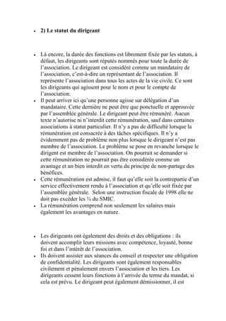  2) Le statut du dirigeant
 Là encore, la durée des fonctions est librement fixée par les statuts, à
défaut, les dirigeants sont réputés nommés pour toute la durée de
l’association. Le dirigeant est considéré comme un mandataire de
l’association, c’est-à-dire un représentant de l’association. Il
représente l’association dans tous les actes de la vie civile. Ce sont
les dirigeants qui agissent pour le nom et pour le compte de
l’association.
 Il peut arriver ici qu’une personne agisse sur délégation d’un
mandataire. Cette dernière ne peut être que ponctuelle et approuvée
par l’assemblée générale. Le dirigeant peut être rémunéré. Aucun
texte n’autorise ni n’interdit cette rémunération, sauf dans certaines
associations à statut particulier. Il n’y a pas de difficulté lorsque la
rémunération est consacrée à des tâches spécifiques. Il n’y a
évidemment pas de problème non plus lorsque le dirigeant n’est pas
membre de l’association. Le problème se pose en revanche lorsque le
dirigent est membre de l’association. On pourrait se demander si
cette rémunération ne pourrait pas être considérée comme un
avantage et un bien interdit en vertu du principe de non-partage des
bénéfices.
 Cette rémunération est admise, il faut qu’elle soit la contrepartie d’un
service effectivement rendu à l’association et qu’elle soit fixée par
l’assemblée générale. Selon une instruction fiscale de 1998 elle ne
doit pas excéder les ¾ du SMIC.
 La rémunération comprend non seulement les salaires mais
également les avantages en nature.
 Les dirigeants ont également des droits et des obligations : ils
doivent accomplir leurs missions avec compétence, loyauté, bonne
foi et dans l’intérêt de l’association.
 Ils doivent assister aux séances du conseil et respecter une obligation
de confidentialité. Les dirigeants sont également responsables
civilement et pénalement envers l’association et les tiers. Les
dirigeants cessent leurs fonctions à l’arrivée du terme du mandat, si
cela est prévu. Le dirigeant peut également démissionner, il est
 