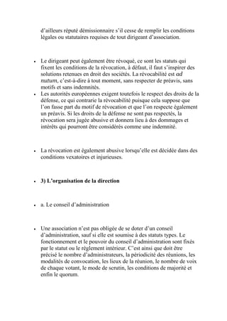 d’ailleurs réputé démissionnaire s’il cesse de remplir les conditions
légales ou statutaires requises de tout dirigeant d’association.
 Le dirigeant peut également être révoqué, ce sont les statuts qui
fixent les conditions de la révocation, à défaut, il faut s’inspirer des
solutions retenues en droit des sociétés. La révocabilité est ad
nutum, c’est-à-dire à tout moment, sans respecter de préavis, sans
motifs et sans indemnités.
 Les autorités européennes exigent toutefois le respect des droits de la
défense, ce qui contrarie la révocabilité puisque cela suppose que
l’on fasse part du motif de révocation et que l’on respecte également
un préavis. Si les droits de la défense ne sont pas respectés, la
révocation sera jugée abusive et donnera lieu à des dommages et
intérêts qui pourront être considérés comme une indemnité.
 La révocation est également abusive lorsqu’elle est décidée dans des
conditions vexatoires et injurieuses.
 3) L’organisation de la direction
 a. Le conseil d’administration
 Une association n’est pas obligée de se doter d’un conseil
d’administration, sauf si elle est soumise à des statuts types. Le
fonctionnement et le pouvoir du conseil d’administration sont fixés
par le statut ou le règlement intérieur. C’est ainsi que doit être
précisé le nombre d’administrateurs, la périodicité des réunions, les
modalités de convocation, les lieux de la réunion, le nombre de voix
de chaque votant, le mode de scrutin, les conditions de majorité et
enfin le quorum.
 