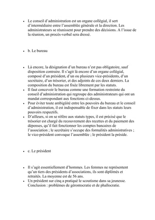  Le conseil d’administration est un organe collégial, il sert
d’intermédiaire entre l’assemblée générale et la direction. Les
administrateurs se réunissent pour prendre des décisions. A l’issue de
la réunion, un procès-verbal sera dressé.
 b. Le bureau
 Là encore, la désignation d’un bureau n’est pas obligatoire, sauf
disposition contraire. Il s’agit là encore d’un organe collégial,
composé d’un président, d’un ou plusieurs vice-présidents, d’un
secrétaire, d’un trésorier, et des adjoints de ces deux derniers. La
composition du bureau est fixée librement par les statuts.
 Il faut concevoir le bureau comme une formation restreinte du
conseil d’administration qui regroupe des administrateurs qui ont un
mandat correspondant aux fonctions ci-dessus.
 Pour éviter toute ambigüité entre les pouvoirs du bureau et le conseil
d’administration, il est indispensable de fixer dans les statuts leurs
pouvoirs respectifs.
 D’ailleurs, si on se réfère aux statuts types, il est précisé que le
trésorier est chargé du recouvrement des recettes et du paiement des
dépenses, qu’il fait fonctionner les comptes bancaires de
l’association ; le secrétaire s’occupe des formalités administratives ;
le vice-président convoque l’assemblée ; le président la préside.
 c. Le président
 Il s’agit essentiellement d’hommes. Les femmes ne représentent
qu’un tiers des présidents d’associations, ils sont diplômés et
retraités. La moyenne est de 56 ans.
 Un président sur cinq a pratiqué le scoutisme dans sa jeunesse.
Conclusion : problèmes de gérontocratie et de phallocratie.
 