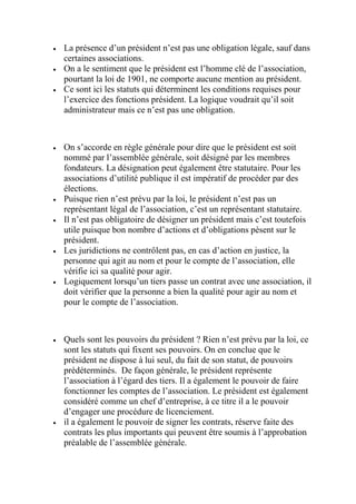  La présence d’un président n’est pas une obligation légale, sauf dans
certaines associations.
 On a le sentiment que le président est l’homme clé de l’association,
pourtant la loi de 1901, ne comporte aucune mention au président.
 Ce sont ici les statuts qui déterminent les conditions requises pour
l’exercice des fonctions président. La logique voudrait qu’il soit
administrateur mais ce n’est pas une obligation.
 On s’accorde en règle générale pour dire que le président est soit
nommé par l’assemblée générale, soit désigné par les membres
fondateurs. La désignation peut également être statutaire. Pour les
associations d’utilité publique il est impératif de procéder par des
élections.
 Puisque rien n’est prévu par la loi, le président n’est pas un
représentant légal de l’association, c’est un représentant statutaire.
 Il n’est pas obligatoire de désigner un président mais c’est toutefois
utile puisque bon nombre d’actions et d’obligations pèsent sur le
président.
 Les juridictions ne contrôlent pas, en cas d’action en justice, la
personne qui agit au nom et pour le compte de l’association, elle
vérifie ici sa qualité pour agir.
 Logiquement lorsqu’un tiers passe un contrat avec une association, il
doit vérifier que la personne a bien la qualité pour agir au nom et
pour le compte de l’association.
 Quels sont les pouvoirs du président ? Rien n’est prévu par la loi, ce
sont les statuts qui fixent ses pouvoirs. On en conclue que le
président ne dispose à lui seul, du fait de son statut, de pouvoirs
prédéterminés. De façon générale, le président représente
l’association à l’égard des tiers. Il a également le pouvoir de faire
fonctionner les comptes de l’association. Le président est également
considéré comme un chef d’entreprise, à ce titre il a le pouvoir
d’engager une procédure de licenciement.
 il a également le pouvoir de signer les contrats, réserve faite des
contrats les plus importants qui peuvent être soumis à l’approbation
préalable de l’assemblée générale.
 